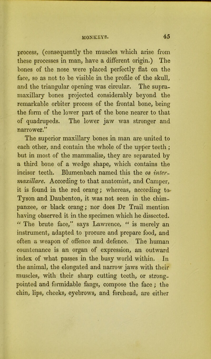 process^ (consequently the muscles which arise from these processes in man, have a different origin.) The bones of the nose were placed perfectly flat on the face, so as not to be visible in the profile of the skull, and the triangular opening was circular. The supra- maxillary bones projected considerably beyond the remarkable orbiter process of the frontal bone, being the form of the lower part of the bone nearer to that of quadrupeds. The lower jaw was stronger and narrower.” The superior maxillary bones in man are united to each other, and contain the whole of the upper teeth ; but in most of the mammalise, they are separated by a third bone of a wedge shape, which contains the incisor teeth. Blumenbach named this the os inter- maxillare. According to that anatomist, and Camper, it is found in the red orang; whereas, according to- Tyson and Daubenton, it was not seen in the chim- panzee, or black orang; nor does Dr Trail mention having observed it in the specimen which he dissected. The brute face,” says Lawrence, ‘‘ is merely an instrument, adapted to procure and prepare food, and often a weapon of offence and defence. The human countenance is an organ of expression, an outward index of what passes in the busy world within. In the animal, the elongated and narrow jaws with their muscles, with their sharp cutting teeth, or strong- pointed and formidable fangs, compose the face; the chin, lips, cheeks, eyebrows, and forehead, are either