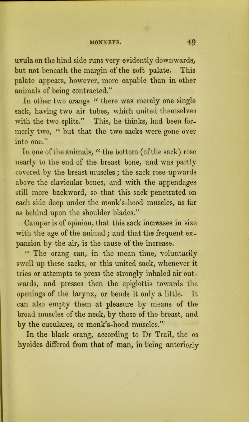 uvxila on the hind side runs very evidently downwards, but not beneath the margin of the soft palate. This palate appears, however, more capable than in other animals of being contracted.” In other two orangs “ there was merely one single sack, having two air tubes, which united themselves with the two splits.” This, he thinks, had been for- merly two, but that the two sacks were gone over into one.” In one of the animals, the bottom (of the sack) rose nearly to the end of the breast bone, and was partly covered by the breast muscles; the sack rose upwards above the clavicular bones, and with the appendages still more backward, so that this sack penetrated on each side deep under the monk’s-hood muscles, as far as behind upon the shoulder blades.” Camper is of opinion, that this sack increases in size with the age of the animal; and that the frequent ex- pansion by the air, is the cause of the increase. “ The orang can, in the mean time, voluntarily swell up these sacks, or this united sack, whenever it tries or attempts to press the strongly inhaled air out- wards, and presses then the epiglottis towards the openings of the larynx, or bends it only a little. It can also empty them at pleasure by means of the broad muscles of the neck, by those of the breast, and by the cuculares, oi monk’s-hood muscles.”’ In the black orang, according to Dr Trail, the os hyoides differed from that of man, in being anteriorly