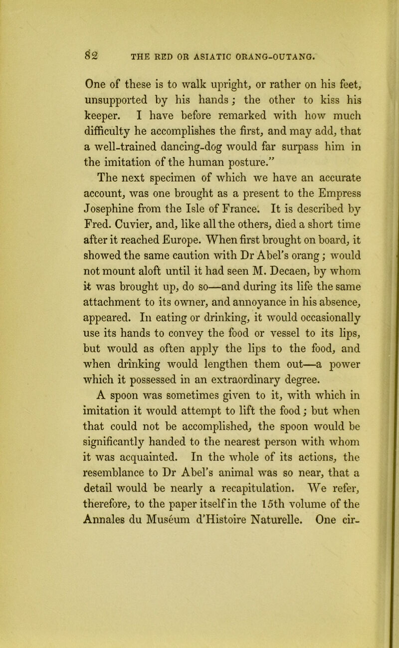 One of these is to walk upright, or rather on his feet, unsupported by his hands ,* the other to kiss his keeper. I have before remarked with how much difficulty he accomplishes the first, and may add, that a well-trained dancing-dog would far surpass him in the imitation of the human posture.” The next specimen of which we have an accurate account, was one brought as a present to the Empress Josephine fi’om the Isle of France. It is described by Fred. Cuvier, and, like all the others, died a short time after it reached Europe. When first brought on board, it showed the same caution with Dr Abel’s orang; would not mount aloft until it had seen M. Decaen, by whom it was brought up, do so—and during its life the same attachment to its owner, and annoyance in his absence, appeared. In eating or drinking, it would occasionally use its hands to convey the food or vessel to its lips, but would as often apply the lips to the food, and when diinking would lengthen them out—a power which it possessed in an extraordinary degree. A spoon was sometimes given to it, with which in imitation it would attempt to lift the food; but when that could not be accomplished, the spoon would be significantly handed to the nearest person with whom it was acquainted. In the whole of its actions, the resemblance to Dr Abel’s animal was so near, that a detail would be nearly a recapitulation. We refer, therefore, to the paper itself in the 15th volume of the Annales du Museum d’Histoire Naturelle. One cir-