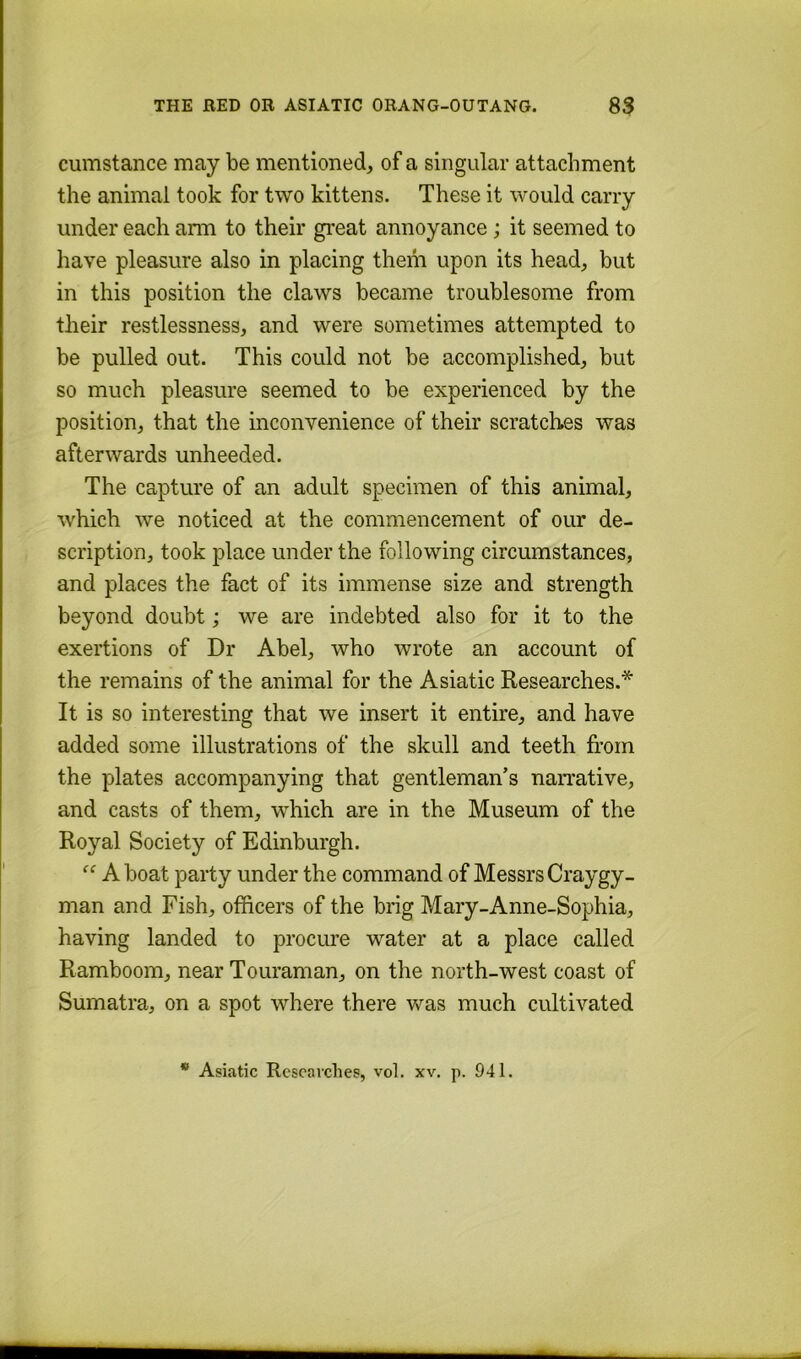 cumstance may be mentioned, of a singular attachment the animal took for two kittens. These it would carry under each ann to their gi'eat annoyance; it seemed to have pleasure also in placing them upon its head, but in this position the claws became troublesome from their restlessness, and were sometimes attempted to be pulled out. This could not be accomplished, but so much pleasure seemed to be experienced by the position, that the inconvenience of their scratches was afterwards unheeded. The capture of an adult specimen of this animal, which we noticed at the commencement of our de- scription, took place under the following circumstances, and places the fact of its immense size and strength beyond doubt; we are indebted also for it to the exertions of Dr Abel, who wrote an account of the remains of the animal for the Asiatic Researches.* It is so interesting that we insert it entire, and have added some illustrations of the skull and teeth from the plates accompanying that gentleman’s naiTative, and casts of them, which are in the Museum of the Royal Society of Edinburgh. A boat party under the command of Messrs Craygy- man and Fish, officers of the brig Mary-Anne-Sophia, having landed to procure water at a place called Ramboom, near Touraman, on the north-west coast of Sumatra, on a spot where there was much cultivated * Asiatic Researches, vol. xv. p. 941.