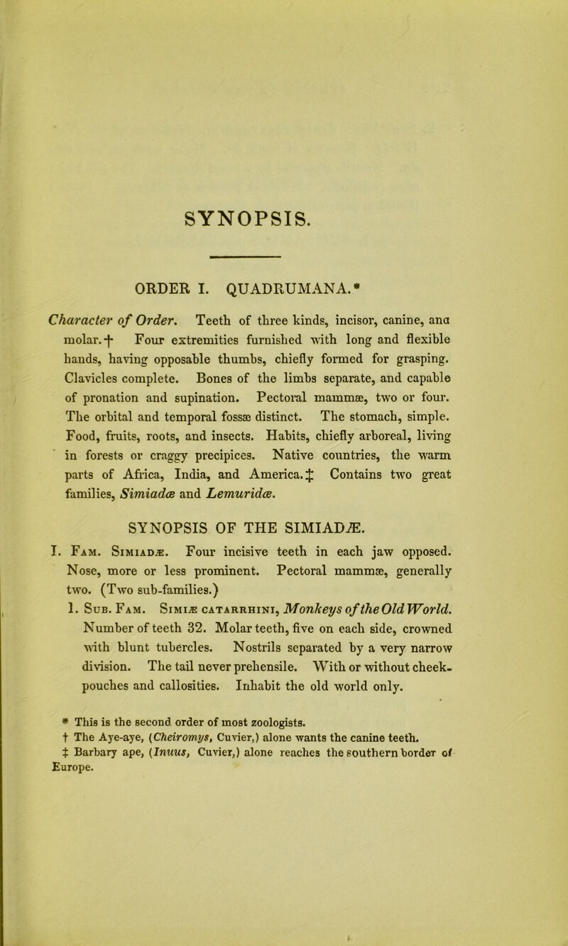 ORDER I. QUADRUMANA.* Character of Order. Teeth of three kinds, incisor, canine, ana molar. Four extremities furnished with long and flexible hands, having opposable thumbs, chiefly formed for grasping. Clavicles complete. Bones of the limbs separate, and capable of pronation and supination. Pectoral mammae, two or four. The orbital and temporal fossae distinct. The stomach, simple. Food, fruits, roots, and insects. Habits, chiefly arboreal, living in forests or craggy precipices. Native countries, the warm parts of Africa, India, and America, if Contains two great families, Simiadce and Lemuridce. SYNOPSIS OF THE SIMIADiE. I. Fam. Simiad^. Four incisive teeth in each jaw opposed. Nose, more or less prominent. Pectoral mammae, generally two. (Two sub-families.) 1. Sub. Fam. Monkeys of theOldWorld. Number of teeth 32. Molar teeth, five on each side, crownaed ■uith blunt tubercles. Nostrils separated by a very narrow division. The tail never prehensile. With or without cheek- pouches and callosities. Inhabit the old world only. ♦ This is the second order of most zoologists, t The Aye-aye, {Cheiromys, Cuvier,) alone wants the canine teeth. i Barbary ape, {Inuus, Cuvier,) alone reaches the southern border of Europe.