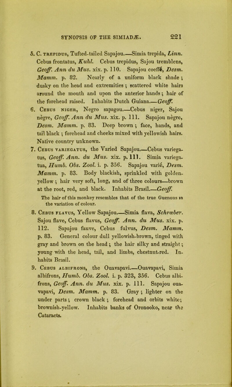 5. C. TREPiDus, Tufted-tailed Sapajou—Simla trepida, Linn. Cebus frontatus, Kuhl. Cebus trepidus, Sajou trembleus, Geoff. Ann du Mus. xix. p. 110. Sapajou coeffi, Desm. Mamm. p. 82. Nearly of a uniform black shade ; dusky on the head and extremities ; scattered white hairs around the mouth and upon the anterior hands; hair of the forehead raised. Inhabits Dutch Guiana—Geoff. 6. Cebus Niger, Negro sapagou Cebus niger, Sajou negre, Geoff. Ann du Mus. xix. p. 111. Sapajou negre, Desm. Mamm. p. 83. Deep brown ; face, hands, and tail black ; forehead and cheeks mixed with yellowish hairs. Native country unknown. 7. Cebus variegatus, the Varied Sapajou.—Cebus variega- tus, Geoff. Ann. du Mus. xix. p. 111. Simla variega- tua, Humb. Obs. Zool. i. p. 356. Sapajou varie, Desm. Mamm. p. 83. Body blackish, sprinkled with golden- yellow •, hair very soft, long, and of three colours—brown at the root, red, and black. Inhabits Brasil Geoff. The hair of this monkey resembles that of the true Guenons in the variation of colour. 8. Cebus flavus. Yellow Sapajou.—Simla flava, Schreeber. Sajou Save, Cebus flavus, Geoff. Ann. du Mus. xix. p. 112. Sapajou fauve, Cebus fulvus, Desm. Mamm. p. 83. General colour dull yellowish-brown, tinged with gray and browm on the head; the hair silky and straight; young with the head, tail, and limbs, chestnut^red. In- habits Brasil. 9. Cebus albifrons, the Ouavapavi Ouavapavi, Simia albifrons, Humb. Obs. Zool. i. p. 323, 356. Cebus albi- frons, Geoff. Ann. du Mus. xix. p. 111. Sapajou oua- vapavi, Desm. Mamm. p. 83. Gray; lighter on the under parts; crown black; forehead and orbits white; brownish-yellow. Inhabits banks of Oronooko, near the Cataracts.