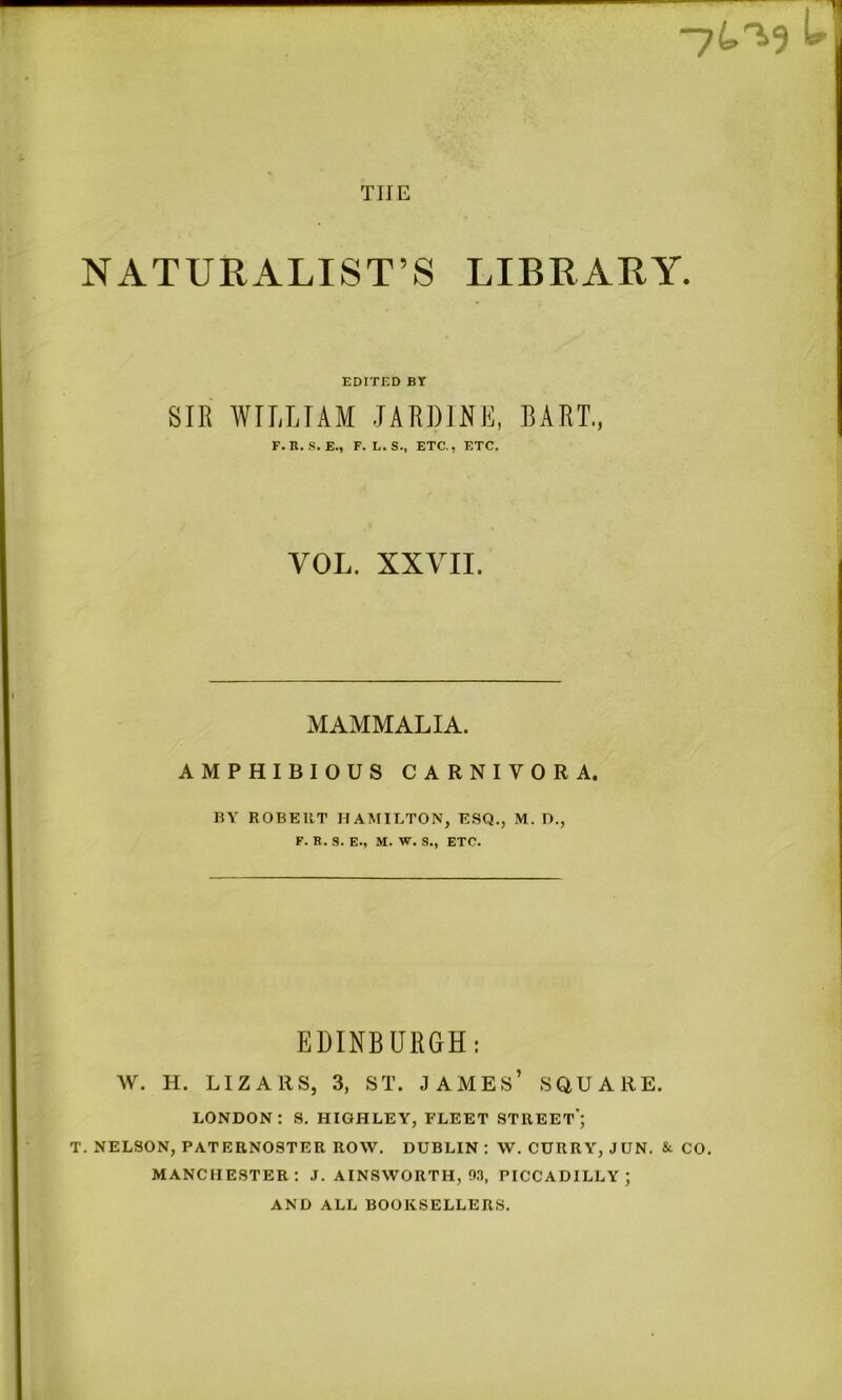 NATURALIST’S LIBRARY. EDITED BY SIE WILLIAM JAEDINE, BAET., F. R. .S. E., F. L. S., ETC., ETC. VOL. XXVII. MAMMALIA. AMPHIBIOUS CARNIVORA. BY ROBERT HAMILTON, ESQ., M. D., F. R. 9. E., M. W. S., ETC. EDINBUEGH: W. H. LIZ Alls, 3, ST. JAMES’ SQUARE. LONDON: S. HIGHLEY, FLEET STREET'; T. NELSON, PATERNOSTER ROW. DUBLIN : W. CURRY, JUN. & CO, MANCHESTER: J. AINSWORTH, 93, PICCADILLY; AND ALL BOOKSELLERS.