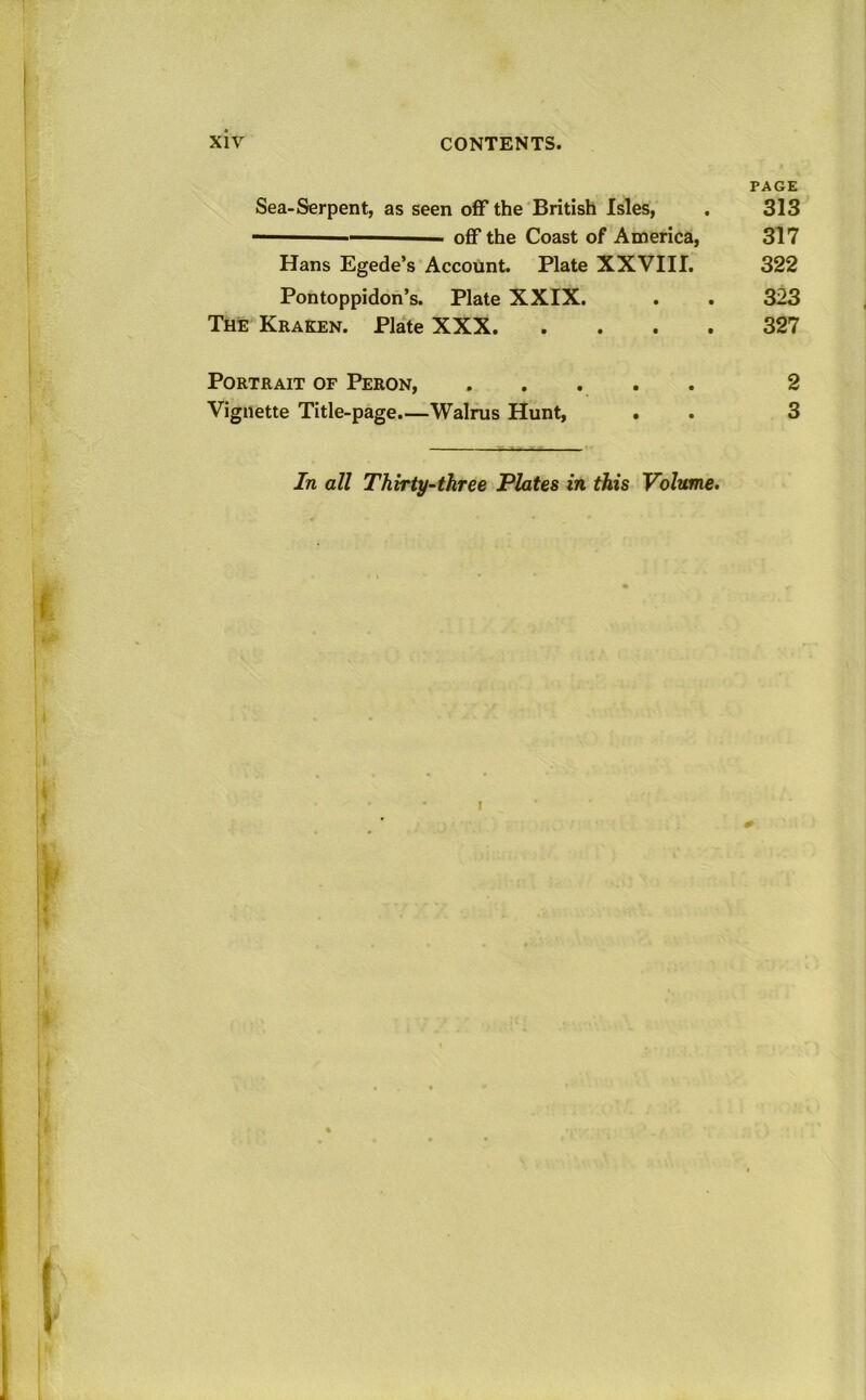 PAGE Sea-Serpent, as seen off the British Isles, . 313 off the Coast of America, 317 Hans Egede’s Account. Plate XXVIII. 322 Pontoppidon’s. Plate XXIX. . . 323 The Kraken. Plate XXX 327 Portrait of Peron, ..... 2 Vignette Title-page.—Walrus Hunt, . . 3 In all Thirty-three Plates in this Volume. I