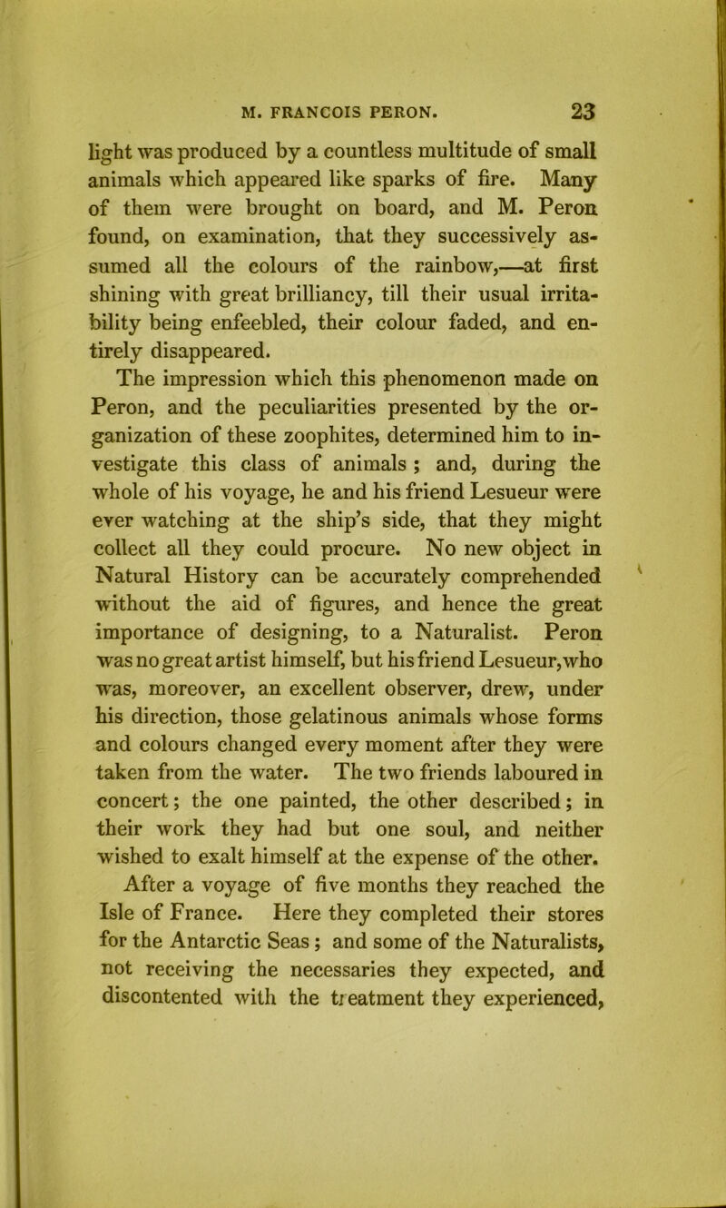 light was produced by a countless multitude of small animals which appeared like sparks of fire. Many of them were brought on board, and M. Peron. found, on examination, that they successively as- sumed all the colours of the rainbow,—at first shining with great brilliancy, till their usual irrita- bility being enfeebled, their colour faded, and en- tirely disappeared. The impression which this phenomenon made on Peron, and the peculiarities presented by the or- ganization of these zoophites, determined him to in- vestigate this class of animals ; and, during the whole of his voyage, he and his friend Lesueur were ever watching at the ship’s side, that they might collect all they could procure. No new object in Natural History can be accurately comprehended w'ithout the aid of figures, and hence the great importance of designing, to a Naturalist. Peron was no great artist himself, but his friend Lesueur, who was, moreover, an excellent observer, drew, under his direction, those gelatinous animals whose forms and colours changed every moment after they were taken from the water. The two friends laboured in concert; the one painted, the other described; in their work they had but one soul, and neither wished to exalt himself at the expense of the other. After a voyage of five months they reached the Isle of France. Here they completed their stores for the Antarctic Seas; and some of the Naturalists, not receiving the necessaries they expected, and discontented with the ti eatment they experienced,