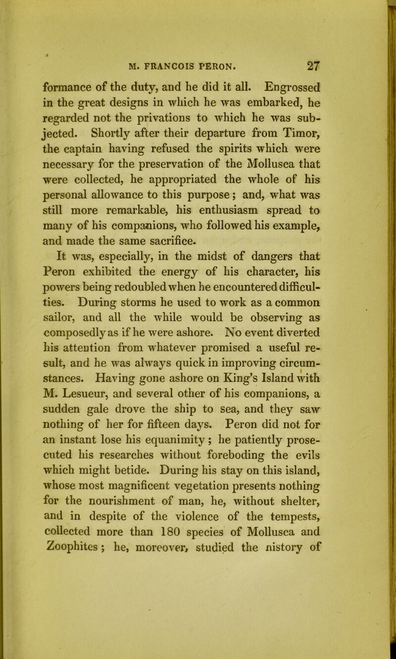 formance of the duty, and he did it all. Engrossed in the great designs in which he was embarked, he regarded not the privations to which he was sub- jected. Shortly after their departure from Timor, the captain having refused the spirits which were necessary for the preservation of the Mollusca that were collected, he appropriated the whole of his personal allowance to this purpose; and, what was still more remarkable, his enthusiasm spread to many of his companions, who followed his example, and made the same sacrifice. It was, especially, in the midst of dangers that Peron exhibited the energy of his character, his powers being redoubled when he encountered difficul- ties. During storms he used to work as a common sailor, and all the while would be observing as composedly as if he were ashore. No event diverted his attention from whatever promised a useful re- sult, and he was always quick in improving circum- stances. Having gone ashore on King’s Island with M. Lesueur, and several other of his companions, a sudden gale drove the ship to sea, and they saw nothing of her for fifteen days. Peron did not for an instant lose his equanimity; he patiently prose- cuted his researches without foreboding the evils which might betide. During his stay on this island, whose most magnificent vegetation presents nothing for the nourishment of man, he, without shelter, and in despite of the violence of the tempests, collected more than 180 species of Mollusca and Zoophites; he, moreover, studied the nistory of