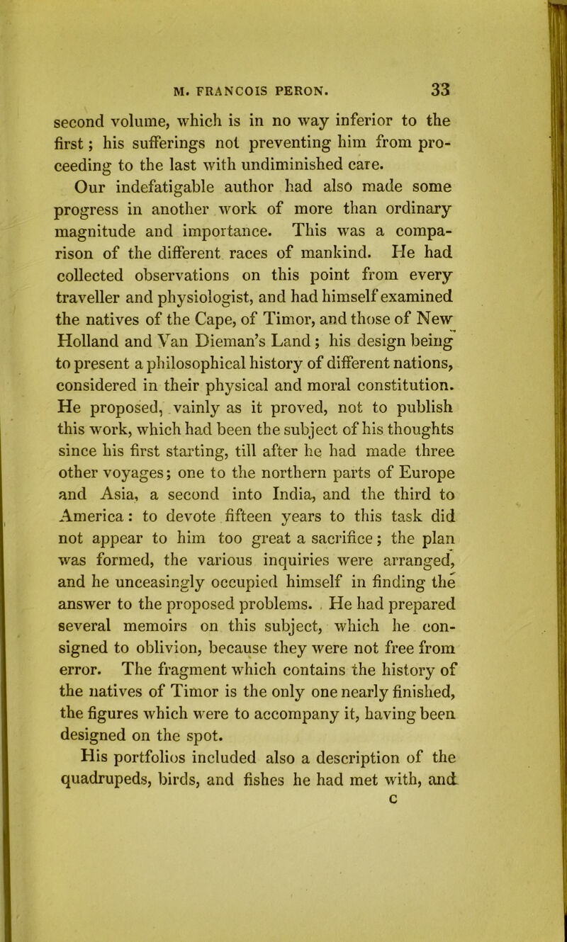 second volume, which is in no way inferior to the first; his suflferings not preventing him from pro- ceeding to the last with undiminished care. Our indefatigable author had also made some progress in another work of more than ordinary magnitude and importance. This was a compa- rison of the different races of mankind. He had collected observations on this point from every traveller and physiologist, and had himself examined the natives of the Cape, of Timor, and those of New Holland and Van Dieman’s Land; his design being to present a philosophical history of different nations, considered in their physical and moral constitution. He proposed, vainly as it proved, not to publish this work, which had been the subject of his thoughts since his first starting, till after he had made three other voyages; one to the northern parts of Europe and Asia, a second into India, and the third to America: to devote fifteen years to this task did not appear to him too great a sacrifice; the plan was formed, the various inquiries were arranged, and he unceasingly occupied himself in finding the answer to the proposed problems. He had prepared several memoirs on this subject, which he con- signed to oblivion, because they were not free from error. The fragment which contains the history of the natives of Timor is the only one nearly finished, the figures which were to accompany it, having been designed on the spot. His portfolios included also a description of the quadrupeds, birds, and fishes he had met with, and c