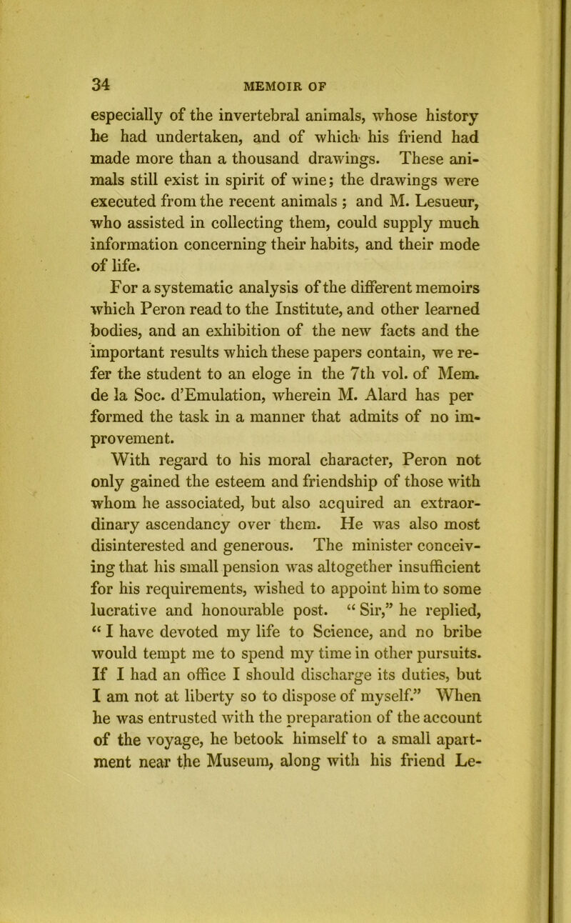 especially of the invertebral animals, whose history he had undertaken, and of which his friend had made more than a thousand drawings. These ani- mals still exist in spirit of wine; the drawings were executed from the recent animals ; and M. Lesueur, who assisted in collecting them, could supply much information concerning their habits, and their mode of life. For a systematic analysis of the different memoirs which Peron read to the Institute, and other learned bodies, and an exhibition of the new facts and the important results which these papers contain, we re- fer the student to an eloge in the 7th vol. of Mem, de la Soc. d’Emulation, wherein M. Alard has per formed the task in a manner that admits of no im- provement. With regard to his moral character, Peron not only gained the esteem and friendship of those with whom he associated, but also acquired an extraor- dinary ascendancy over them. He was also most disinterested and generous. The minister conceiv- ing that his small pension w'as altogether insufficient for his requirements, wished to appoint him to some lucrative and honourable post. “ Sir,” he replied, “ I have devoted my life to Science, and no bribe would tempt me to spend my time in other pursuits. If I had an office I should discharge its duties, but I am not at liberty so to dispose of myself.” When he was entrusted with the preparation of the account of the voyage, he betook himself to a small apart- ment near the Museum, along with his friend Le-