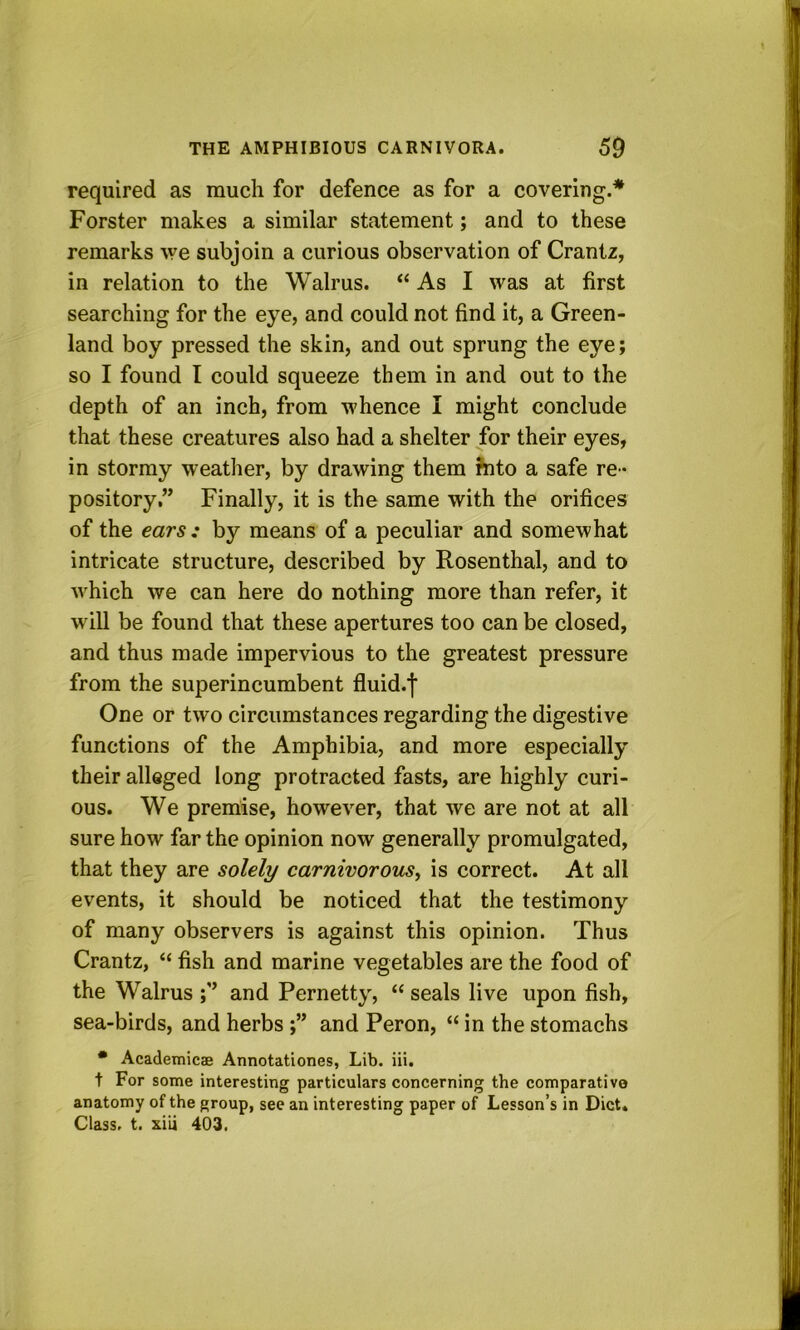 required as much for defence as for a covering.* Forster makes a similar statement; and to these remarks we subjoin a curious observation of Crantz, in relation to the Walrus. “ As I was at first searching for the eye, and could not find it, a Green- land boy pressed the skin, and out sprung the eye; so I found I could squeeze them in and out to the depth of an inch, from whence I might conclude that these creatures also had a shelter for their eyes, in stormy weather, by drawing them Jfito a safe re - pository,” Finally, it is the same with the orifices of the ears: by means of a peculiar and somewhat intricate structure, described by Rosenthal, and to which we can here do nothing more than refer, it will be found that these apertures too can be closed, and thus made impervious to the greatest pressure from the superincumbent fluid.l One or two circumstances regarding the digestive functions of the Amphibia, and more especially their alleged long protracted fasts, are highly curi- ous. We premise, however, that we are not at all sure how far the opinion now generally promulgated, that they are solely carnivorous^ is correct. At all events, it should be noticed that the testimony of many observers is against this opinion. Thus Crantz, “ fish and marine vegetables are the food of the Walrus and Pernetty, “ seals live upon fish, sea-birds, and herbsand Peron, “ in the stomachs • Academicae Annotationes, Lib. iii. t For some interesting particulars concerning the comparative anatomy of the group, see an interesting paper of Lesson’s in Diet. Class, t. xiii 403.