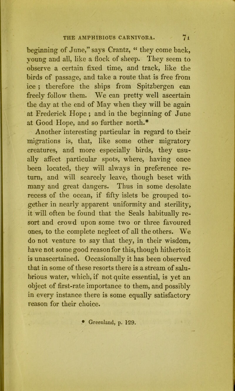 beginning of June,” says Crantz, “ they come back, young and all, like a flock of sheep. They seem to observe a certain fixed time, and track, like the birds of passage, and take a route that is free from ice ; therefore the ships from Spitzbergen can freely follow them. We can pretty well ascertain tlie day at the end of May when they will be again at Frederick Hope ; and in the beginning of June at Good Hope, and so further north.* Another interesting particular in regard to their migrations is, that, like some other migratory creatures, and more especially birds, they usu- ally affect particular spots, where, having once been located, they will always in preference re- turn, and will scarcely leave, though beset with many and great dangers. Thus in some desolate recess of the ocean, if fifty islets be grouped to- gether in nearly apparent uniformity and sterility, it will often be found that the Seals habitually re- sort and crowd upon some two or three favoured ones, to the complete neglect of all the others. We do not venture to say that they, in their wisdom, have not some good reason for this, though hitherto it is unascertained. Occasionally it has been observed that in some of these resorts there is a stream of salu- brious water, which, if not quite essential, is yet an object of first-rate importance to them, and possibly in every instance there is some equally satisfactory reason for their choice. • Greenland, p. 129.