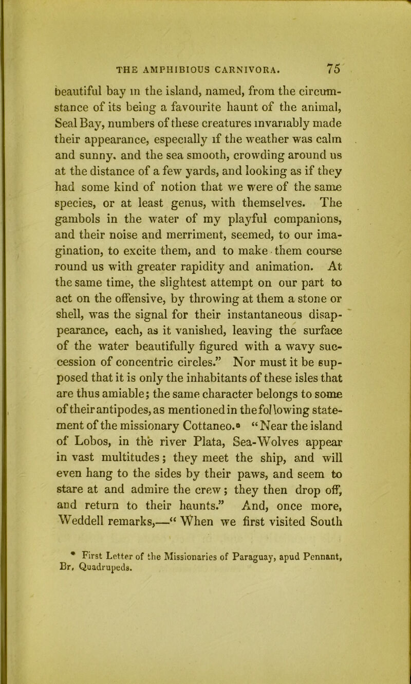 beautiful bay in the island, named, from the circum- stance of its being a favourite haunt of the animal. Seal Bay, numbers of these creatures invariably made their appearance, especially if the weather was calm and sunny, and the sea smooth, crowding around us at the distance of a few yards, and looking as if they had some kind of notion that we were of the same species, or at least genus, with themselves. The gambols in the water of ray playful companions, and their noise and merriment, seemed, to our ima- gination, to excite them, and to make them course round us with greater rapidity and animation. At the same time, the slightest attempt on our part to act on the offensive, by throwing at them a stone or shell, was the signal for their instantaneous disap- pearance, each, as it vanished, leaving the surface of the water beautifully figured with a wavy suc- cession of concentric circles.” Nor must it be sup- posed that it is only the inhabitants of these isles that are thus amiable; the same character belongs to some of their antipodes, as mentioned in the following state- ment of the missionary Cottaneo.® “ Near the island of Lobos, in the river Plata, Sea-Wolves appear in vast multitudes; they meet the ship, and will even hang to the sides by their paws, and seem to stare at and admire the crew; they then drop off, and return to their haunts.” And, once more, Weddell remarks,—“ When we first visited South • First Letter of the Missionaries of Paraguay, apud Pennant, Br, Quadrupeds.
