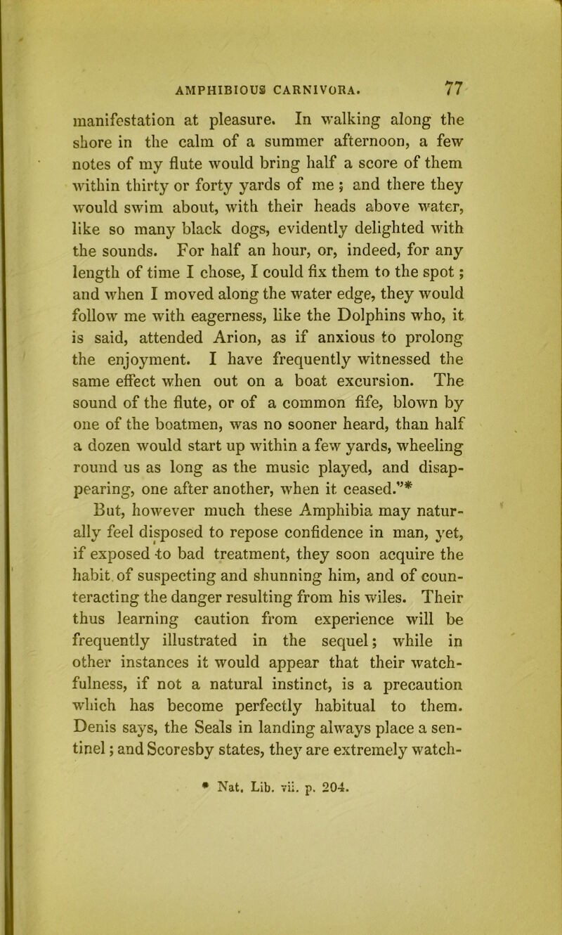 manifestation at pleasure. In walking along the shore in the calm of a summer afternoon, a few notes of my flute would bring half a score of them within thirty or forty yards of me ; and there they would swim about, with their heads above water, like so many black dogs, evidently delighted with the sounds. For half an hour, or, indeed, for any length of time I chose, I could flx them to the spot; and when I moved along the water edge, they would follow me with eagerness, like the Dolphins who, it is said, attended Arion, as if anxious to prolong the enjoyment. I have frequently witnessed the same effect when out on a boat excursion. The sound of the flute, or of a common fife, blown by one of the boatmen, was no sooner heard, than half a dozen would start up within a few yards, wheeling round us as long as the music played, and disap- pearing, one after another, when it ceased.”* But, however much these Amphibia may natur- ally feel disposed to repose confidence in man, yet, if exposed -to bad treatment, they soon acquire the habit of suspecting and shunning him, and of coun- teracting the danger resulting from his wiles. Their thus learning caution from experience will be frequently illustrated in the sequel; while in other instances it would appear that their watch- fulness, if not a natural instinct, is a precaution which has become perfectly habitual to them. Denis says, the Seals in landing always place a sen- tinel ; and Scoresby states, they are extremely watch- • Nat, Lib. vii. p. 204.