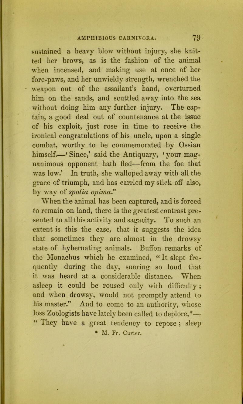 sustained a heavy blow without injury, she knit- ted her brows, as is the fashion of the animal when incensed, and making use at once of her fore-paws, and her unwieldy strength, wrenched the weapon out of the assailant’s hand, overturned him on the sands, and scuttled away into the sea without doing him any further injury. The cap- tain, a good deal out of countenance at the issue of his exploit, just rose in time to receive the ironical congratulations of his uncle, upon a single combat, worthy to be commemorated by Ossian himself.—‘ Since,’ said the Antiquary, ‘ your mag- nanimous opponent hath fled—^from the foe that was low.’ In truth, she walloped away with all the grace of triumph, and has carried my stick off also, by way of spolia opimaP When the animal has been captured, and is forced to remain on land, there is the greatest contrast pre- sented to all this activity and sagacity. To such an extent is this the case, that it suggests the idea that sometimes they are almost in the drowsy state of hybernating animals. Buflfon remarks of the Monachus which he examined, “ it slept fre- quently during the day, snoring so loud that it was heard at a considerable distance. When asleep it could be roused only with difficulty; and when drowsy, would not promptly attend to his master.” And to come to an authority, whose loss Zoologists have lately been called to deplore,*— “ They have a great tendency to repose ; sleep • M. Fr. Cuvier.