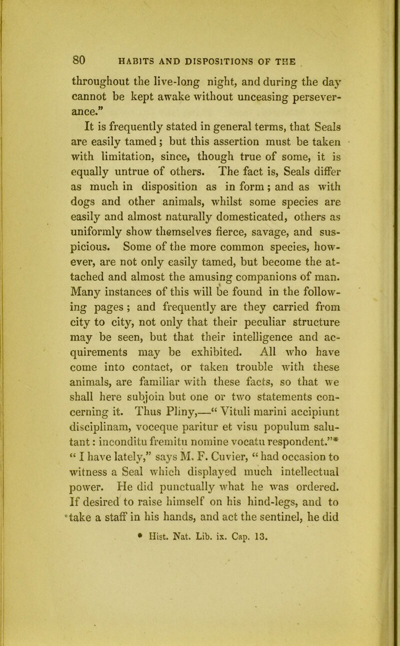 throughout the live-long night, and during the day cannot be kept awake without unceasing persever- ance.” It is frequently stated in general terms, that Seals are easily tamed; but this assertion must be taken with limitation, since, though true of some, it is equally untrue of others. The fact is. Seals differ as much in disposition as in form; and as with dogs and other animals, whilst some species are easily and almost naturally domesticated, others as uniformly show themselves fierce, savage, and sus- picious. Some of the more common species, how- ever, are not only easily tamed, but become the at- tached and almost the amusing companions of man. Many instances of this will be found in the follow- ing pages ; and frequently are they carried from city to city, not only that their peculiar structure may be seen, but that their intelligence and ac- quirements may be exhibited. All who have come into contact, or taken trouble with these animals, are familiar with these facts, so that we shall here subjoin but one or two statements con- cerning it. Thus Pliny,—“ Vituli marini accipiunt disciplinam, voceque paritur et visu populum salu- tant: inconditu fremitu nomine vocatu respondent.”* “ I have lately,” says M, F. Cuvier, “ had occasion to witness a Seal which displayed much intellectual power. He did punctually what he was ordered. If desired to raise himself on his hind-legs, and to •take a staff in his hands, and act the sentinel, he did • Hist. Nat. Lib. ix. Cap. 13.