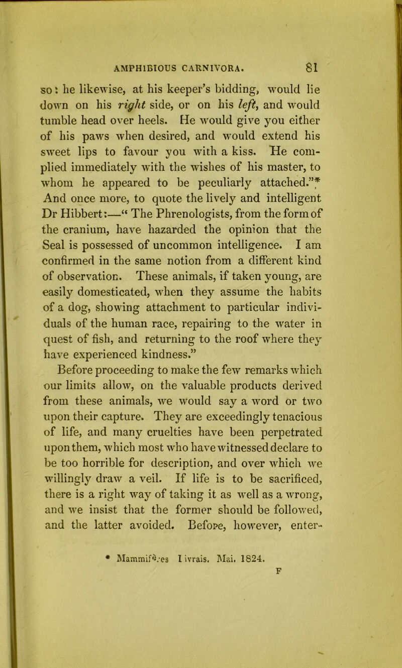 SO I he likewise, at his keeper’s bidding, would lie down on his right side, or on his lefty and would tumble head over heels. He would give you either of his paws when desired, and would extend his sw'eet lips to favour you with a kiss. He com- plied immediately wdth the wishes of his master, to whom he appeared to be peculiarly attached.”* And once more, to quote the lively and intelligent Dr Hibbert:—“ The Phrenologists, from the form of the cranium, have hazarded the opinion that the Seal is possessed of uncommon intelligence. I am confirmed in the same notion from a different kind of observation. These animals, if taken young, are easily domesticated, when they assume the habits of a dog, showing attachment to particular indivi- duals of the human race, repairing to the water in quest of fish, and returning to the roof where they have experienced kindness.” Before proceeding to make the few remarks which our limits allow, on the valuable products derived from these animals, we would sav a word or two upon their capture. They are exceedingly tenacious of life, and many cruelties have been perpetrated upon them, which most who have witnessed declare to be too horrible for description, and over which we willingly draw a veil. If life is to be sacrificed, there is a right way of taking it as well as a wrong, and we insist that the former should be followed, and the latter avoided. Befope, however, enter- • Mammif«.'es I ivrais. ]\Iai. 1824. F