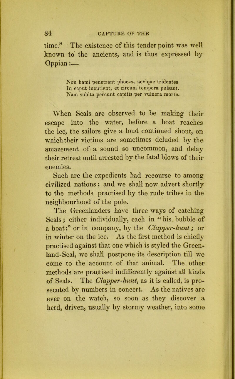 time.” The existence of this tender point was well known to the ancients, and is thus expressed by Oppian;— Non hami penetrant phocas, saevique tridentes In caput incutient, et circum tempora pulsant. Nam subita percunt capitis per vuinera morte. When Seals are observed to be making their escape into the water, before a boat reaches the ice, the sailors give a loud continued shout, on wnich their victims are sometimes deluded by the amazement of a sound so uncommon, and delay their retreat until arrested by the fatal blows of their enemies. Such are the expedients had recourse to among civilized nations; and we shall now advert shortly to the methods practised by the rude tribes in the neighbourhood of the pole. The Greenlanders have three ways of catching Seals; either individually, each in “ his bubble of a boator in company, by the Clapper-hunt; or in winter on the ice. As the first method is chiefly practised against that one which is styled the Green- land-Seal, we shall postpone its description till we come to the account of that animal. The other methods are practised indifferently against all kinds of Seals. The Clapper-hunt^ as it is called, is pro- secuted by numbers in concert. As the natives are ever on the watch, so soon as they discover a herd, driven, usually by stormy weather, into somo