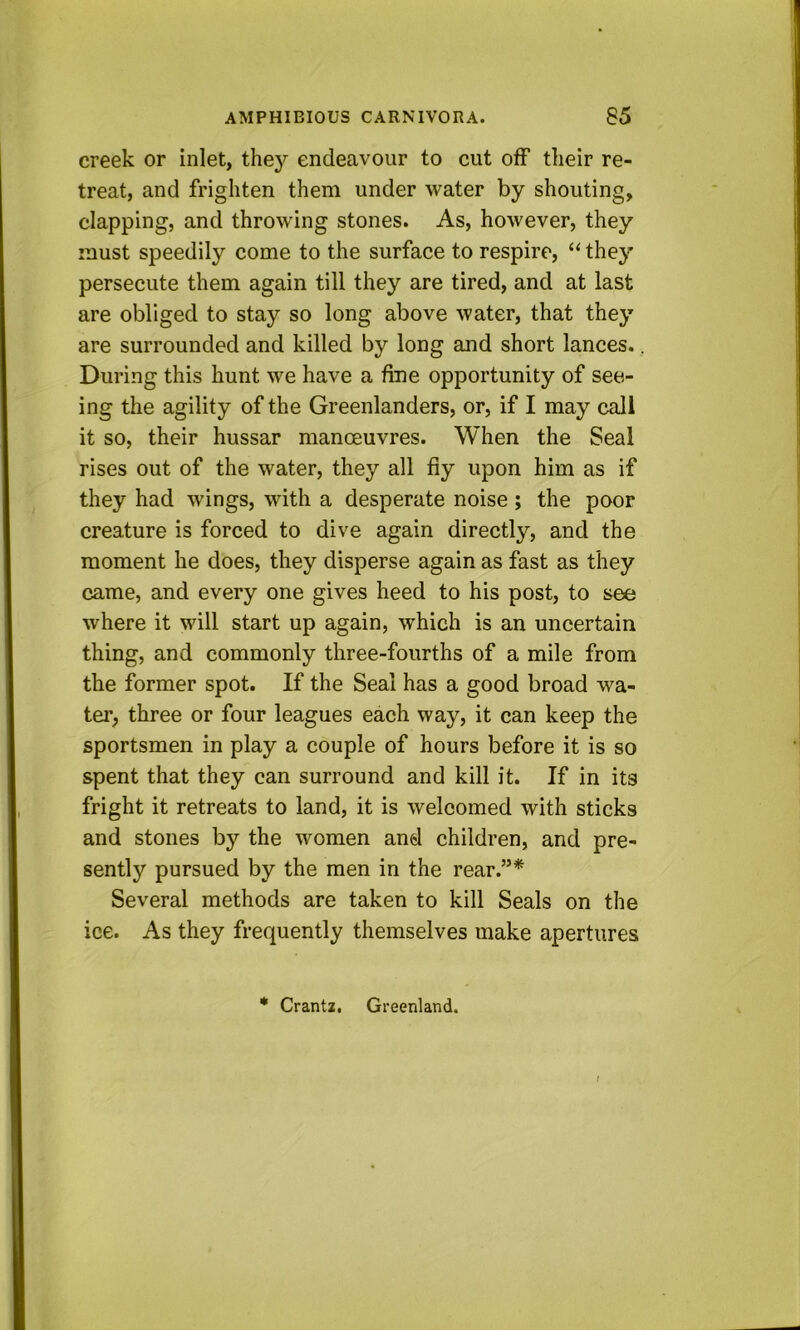 creek or inlet, they endeavour to cut off their re- treat, and frighten them under water by shouting, clapping, and throwing stones. As, however, they must speedily come to the surface to respire, “ they persecute them again till they are tired, and at last are obliged to stay so long above water, that they are surrounded and killed by long and short lances.. During this hunt we have a fine opportunity of see- ing the agility of the Greenlanders, or, if I may call it so, their hussar manoeuvres. When the Seal rises out of the water, they all fly upon him as if they had wings, with a desperate noise ; the poor creature is forced to dive again directly, and the moment he does, they disperse again as fast as they came, and every one gives heed to his post, to see where it will start up again, which is an uncertain thing, and commonly three-fourths of a mile from the former spot. If the Seal has a good broad wa- ter, three or four leagues each way, it can keep the sportsmen in play a couple of hours before it is so spent that they can surround and kill it. If in its fright it retreats to land, it is welcomed with sticks and stones by the women and children, and pre- sently pursued by the men in the rear.”* Several methods are taken to kill Seals on the ice. As they frequently themselves make apertures • Crantz. Greenland.