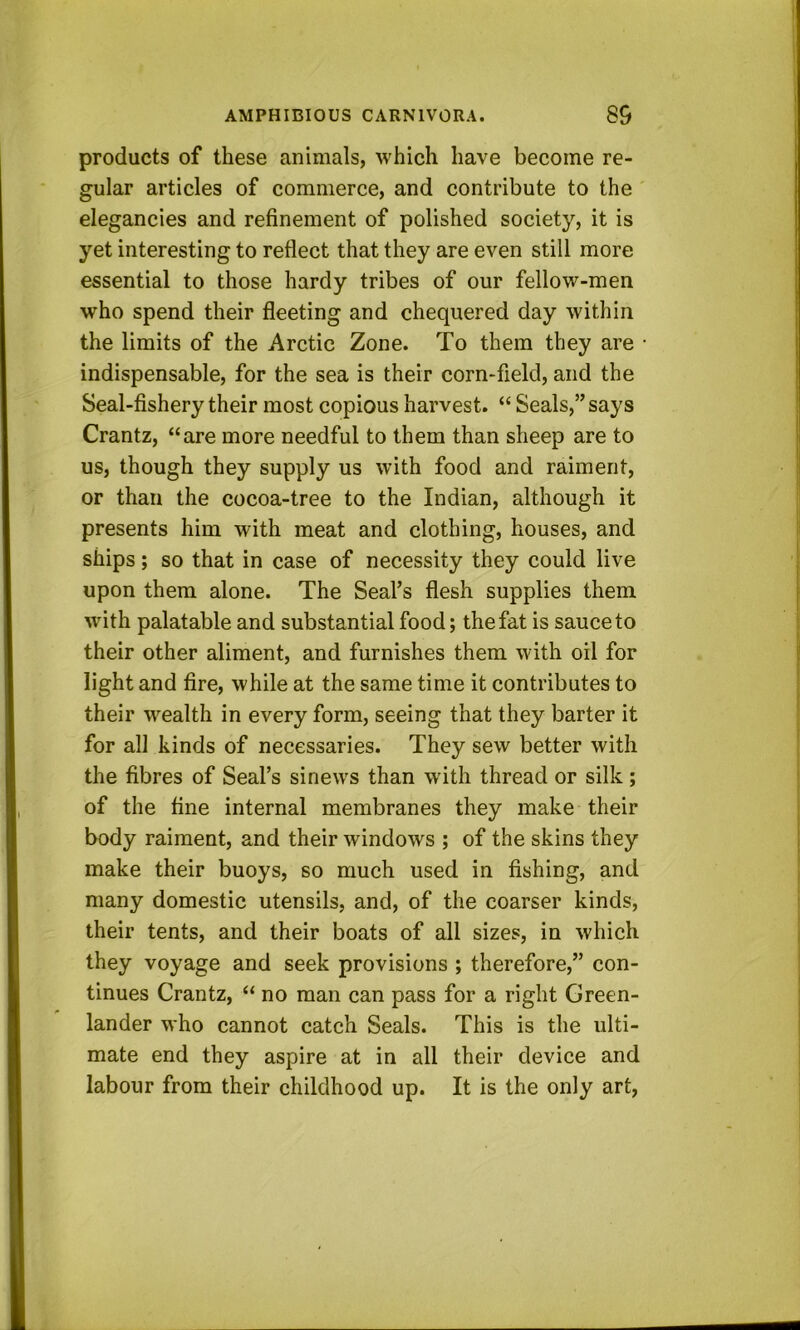 products of these animals, which have become re- gular articles of commerce, and contribute to the' elegancies and refinement of polished society, it is yet interesting to reflect that they are even still more essential to those hardy tribes of our fellow-men who spend their fleeting and chequered day within the limits of the Arctic Zone. To them they are • indispensable, for the sea is their corn-field, and the Seal-fishery their most copious harvest. “ Seals,” says Crantz, “are more needful to them than sheep are to us, though they supply us with food and raiment, or than the cocoa-tree to the Indian, although it presents him with meat and clothing, houses, and ships; so that in case of necessity they could live upon them alone. The Seal’s flesh supplies them with palatable and substantial food; the fat is sauce to their other aliment, and furnishes them with oil for light and fire, while at the same time it contributes to their wealth in every form, seeing that they barter it for all kinds of necessaries. They sew better with the fibres of Seal’s sinews than with thread or silk; of the fine internal membranes they make their body raiment, and their windows ; of the skins they make their buoys, so much used in fishing, and many domestic utensils, and, of the coarser kinds, their tents, and their boats of all sizes, in which they voyage and seek provisions ; therefore,” con- tinues Crantz, “ no man can pass for a right Green- lander who cannot catch Seals. This is the ulti- mate end they aspire at in all their device and labour from their childhood up. It is the only art,