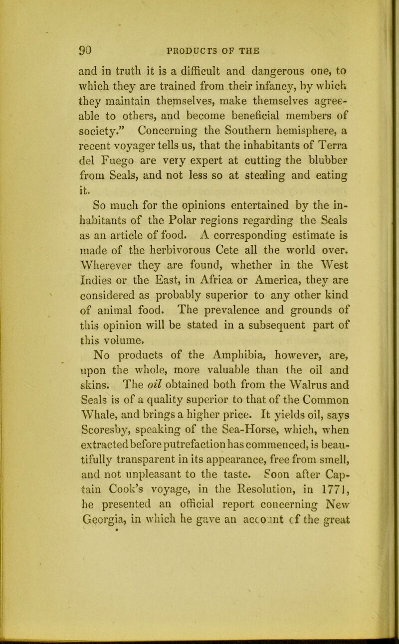 and in truth it is a difficult and dangerous one, to which they are trained from their infancy, by which they maintain themselves, make themselves agree- able to others, and become beneficial members of society.” Concerning the Southern hemisphere, a recent voyager tells us, that the inhabitants of Terra del Fuego are very expert at cutting the blubber from Seals, and not less so at stealing and eating it. So much for the opinions entertained by the in- habitants of the Polar regions regarding the Seals as an article of food. A corresponding estimate is made of the herbivorous Cete all the world over. Wherever they are found, whether in the West Indies or the East, in Africa or America, they are considered as probably superior to any other kind of animal food. The prevalence and grounds of this opinion will be stated in a subsequent part of this volume, No products of the Amphibia, however, are, upon the whole, more valuable than the oil and skins. The oil obtained both from the Walrus and Seals is of a quality superior to that of the Common Whale, and brings a higher price. It yields oil, says Scoresby, speaking of the Sea-Horse, which, when extracted before putrefaction has commenced, is beau- tifully transparent in its appearance, free from smell, and not unpleasant to the taste. Soon after Cap- tain Cook’s voyage, in the Resolution, in 1771, he presented an official report concerning New Georgia, in which he gave an account cf the great