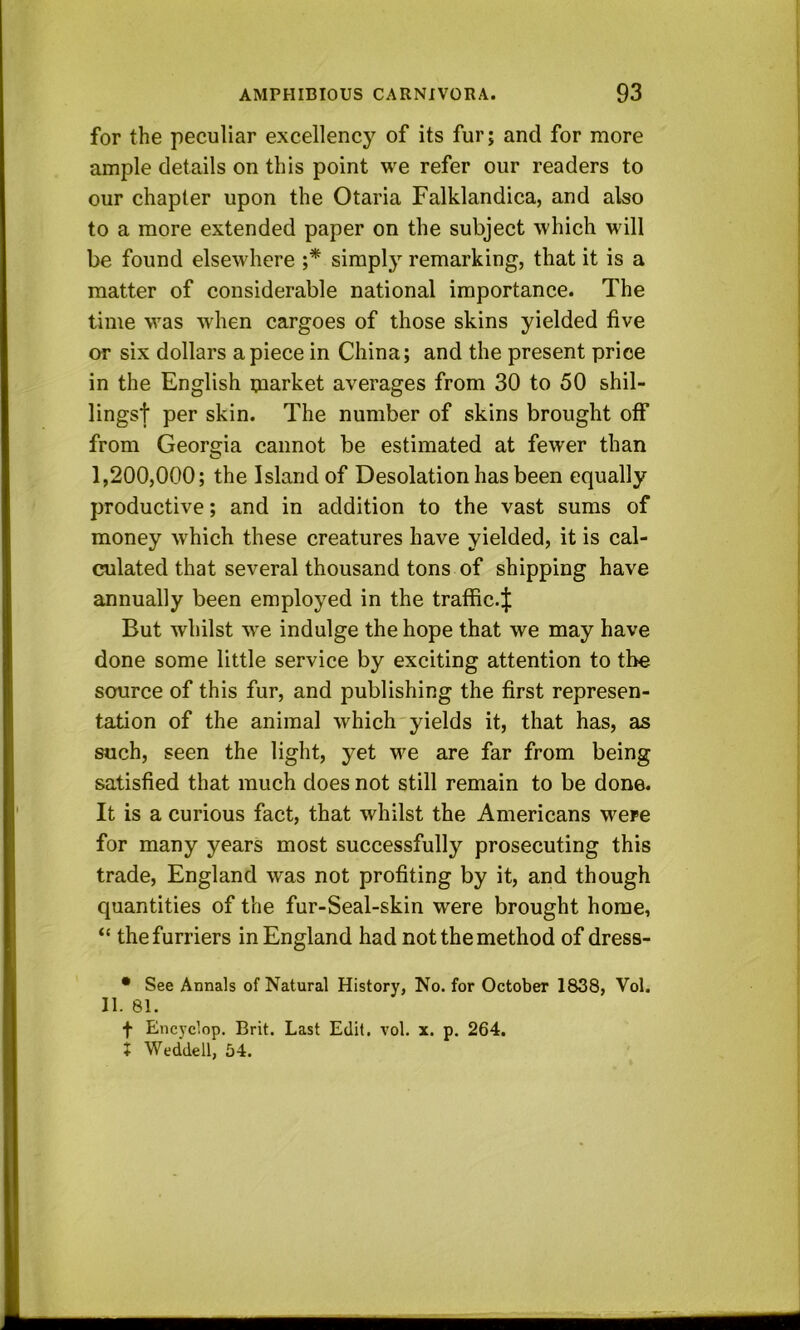 for the peculiar excellency of its furj and for more ample details on this point we refer our readers to our chapter upon the Otaria Falklandica, and also to a more extended paper on the subject which will be found elsewhere ;* simply remarking, that it is a matter of considerable national importance. The time was when cargoes of those skins yielded five or six dollars apiece in China; and the present price in the English tnarket averages from 30 to 50 shil- lings! per skin. The number of skins brought off from Georgia cannot be estimated at fewer than 1,200,000; the Island of Desolation has been equally productive; and in addition to the vast sums of money which these creatures have yielded, it is cal- culated that several thousand tons of shipping have annually been employed in the traific-! But whilst we indulge the hope that we may have done some little service by exciting attention to the source of this fur, and publishing the first represen- tation of the animal which yields it, that has, as such, seen the light, yet we are far from being satisfied that much does not still remain to be done. It is a curious fact, that whilst the Americans were for many years most successfully prosecuting this trade, England was not profiting by it, and though quantities of the fur-Seal-skin were brought home, “ the furriers in England had not the method of dress- • See Annals of Natural History, No. for October 1838, Vol. II. 81. f Encyclop. Brit. Last Edit. vol. x. p. 264. i Weddell, 54.