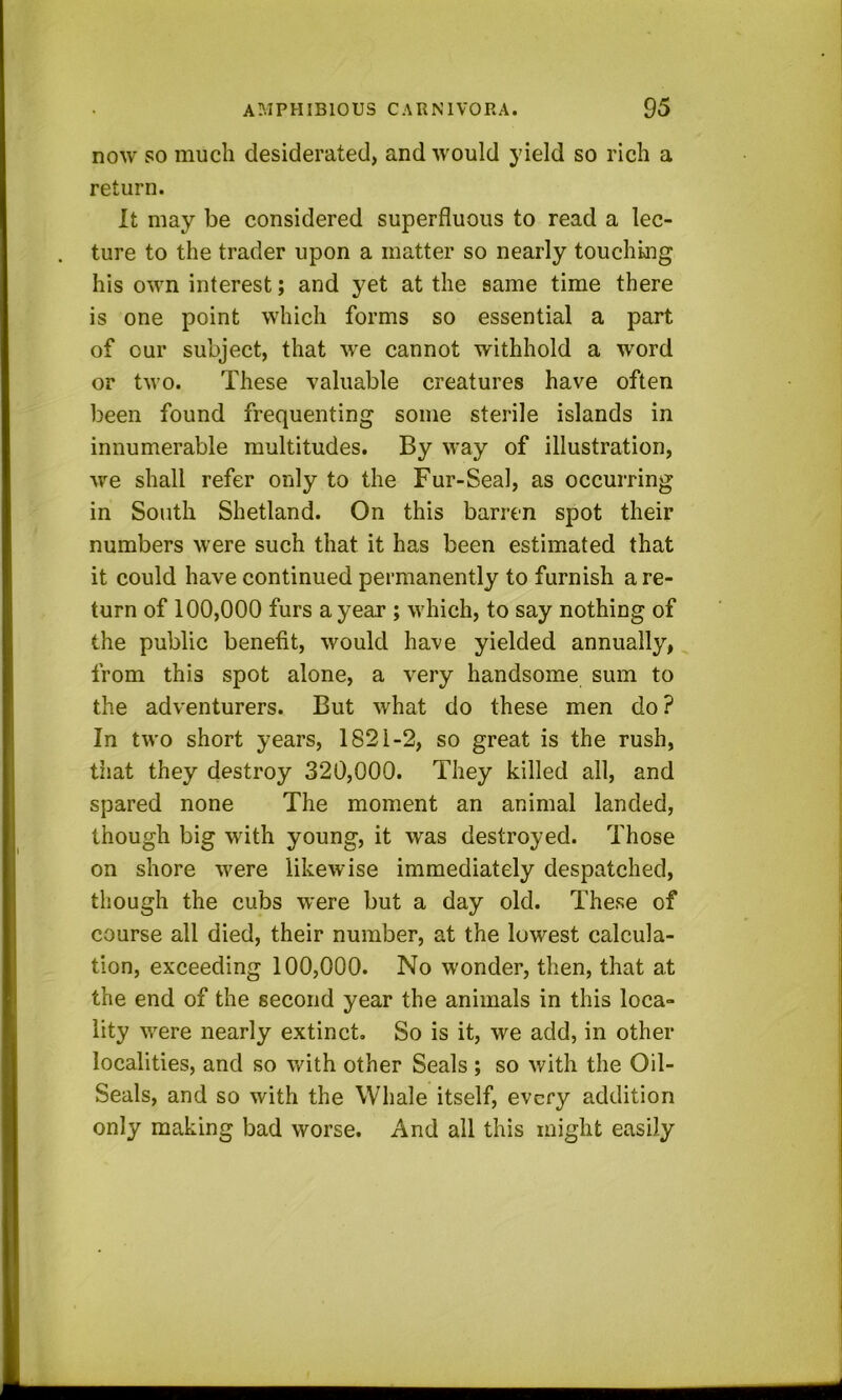 now so much desiderated, and would yield so rich a return. It may be considered superfluous to read a lec- ture to the trader upon a matter so nearly touching his own interest; and yet at the same time there is one point which forms so essential a part of our subject, that we cannot withhold a word or two. These valuable creatures have often been found frequenting some sterile islands in innumerable multitudes. By way of illustration, we shall refer only to the Fur-Seal, as occurring in South Shetland. On this barren spot their numbers were such that it has been estimated that it could have continued permanently to furnish a re- turn of 100,000 furs a year ; which, to say nothing of the public benefit, would have yielded annually, from this spot alone, a very handsome sum to the adventurers. But what do these men do ? In two short years, 1821-2, so great is the rush, tiiat they destroy 320,000. They killed all, and spared none The moment an animal landed, though big with young, it was destroyed. Those on shore were likewise immediately despatched, though the cubs were but a day old. These of course all died, their number, at the lowest calcula- tion, exceeding 100,000. No wonder, then, that at the end of the second year the animals in this loca- lity were nearly extinct. So is it, we add, in other localities, and so with other Seals ; so with the Oil- Seals, and so with the Whale itself, every addition only making bad worse. And all this might easily