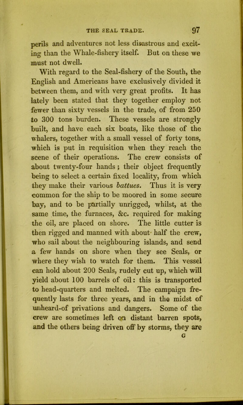 perils and adventures not less disastrous and excit- ing than the Whale-fishery itself. But on these we must not dwell. With regard to the Seal-fishery of the South, the English and Americans have exclusively divided it between them, and with very great profits. It has lately been stated that they together employ not fewer than sixty vessels in the trade, of from 250 to 300 tons burden. These vessels are strongly built, and have each six boats, like those of the whalers, together with a small vessel of forty tons, which is put in requisition when they reach the scene of their operations. The crew consists of about twenty-four hands; their object frequently being to select a certain fixed locality, from which they make their various hattues. Thus it is very common for the ship to be moored in some secure bay, and to be partially unrigged, whilst, at the same time, the furnaces, &c. required for making the oil, are placed on shore. The little cutter is then rigged and manned with about- half the crew, who sail about the neighbouring islands, and send a few hands on shore when they see Seals, or where they wish to watch for them. This vessel can hold about 200 Seals, rudely cut up, which will yield about 100 barrels of oil: this is transported to head-quarters and melted. The campaign fre- quently lasts for three years, and in the midst of unheard-of privations and dangers. Some of the crew are sometimes left on distant barren spots, and the others being driven oft* by storms, they are G