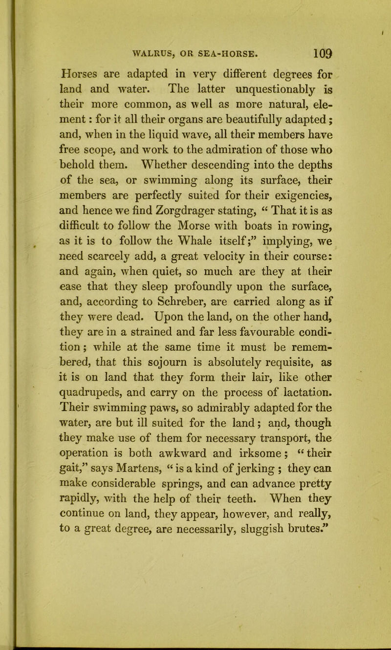 Horses are adapted in very different degrees for land and w'ater. The latter unquestionably is their more common, as well as more natural, ele- ment : for it all their organs are beautifully adapted; and, when in the liquid wave, all their members have free scope, and work to the admiration of those who behold them. Whether descending into the depths of the sea, or swimming along its surface, their members are perfectly suited for their exigencies, and hence we find Zorgdrager stating, “ That it is as difficult to follow the Morse with boats in rowing, as it is to follow the Whale itselfimplying, we need scarcely add, a great velocity in their course: and again, when quiet, so much are they at their ease that they sleep profoundly upon the surface, and, according to Schreber, are carried along as if they were dead. Upon the land, on the other hand, they are in a strained and far less favourable condi- tion ; while at the same time it must be remem- bered, that this sojourn is absolutely requisite, as it is on land that they form their lair, like other quadrupeds, and carry on the process of lactation. Their swimming paws, so admirably adapted for the water, are but ill suited for the land; and, though they make use of them for necessary transport, the operation is both awkward and irksome; “ their gait,” says Martens, “ is a kind of jerking ; they can make considerable springs, and can advance pretty rapidly, with the help of their teeth. When they continue on land, they appear, however, and really, to a great degree, are necessarily, sluggish brutes.”