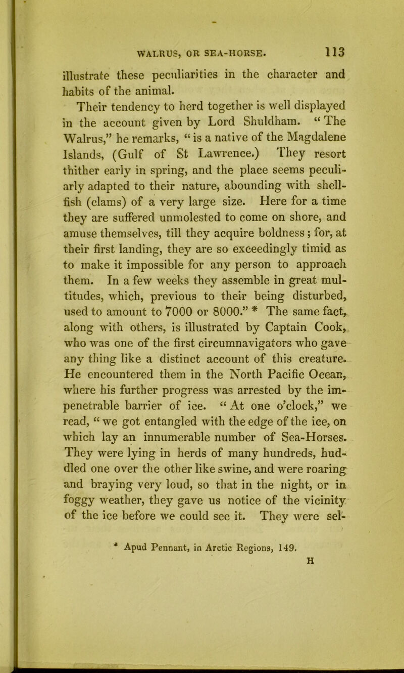 illustrate these peculiarities in the character and habits of the animal. Their tendency to herd together is well displayed in the account given by Lord Shuldham. “ The Walrus,” he remarks, “ is a native of the Magdalene Islands, (Gulf of St Lawrence.) I hey resort thither early in spring, and the place seems peculi- arly adapted to their nature, abounding wdth shell- iish (clams) of a very large size. Here for a time they are suffered unmolested to come on shore, and amuse themselves, till they acquire boldness; for, at their first landing, they are so exceedingly timid as to make it impossible for any person to approach them. In a few weeks they assemble in great mul- titudes, which, previous to their being disturbed, used to amount to 7000 or 8000.” * The same fact, along with others, is illustrated by Captain Cook, who was one of the first circumnavigators who gave ~ any thing like a distinct account of this creature. He encountered them in the North Pacific Ocean, where his further progress was arrested by the im- penetrable barrier of ice. “ At one o’clock,” we read, “ we got entangled with the edge of the ice, on which lay an innumerable number of Sea-Horses. They were lying in herds of many hundreds, hud- dled one over the other like swine, and were roaring and braying very loud, so that in the night, or in foggy weather, they gave us notice of the vicinity of the ice before we could see it. They were sel— ■* Apud Pennant, in Arctic Regions, 149. H