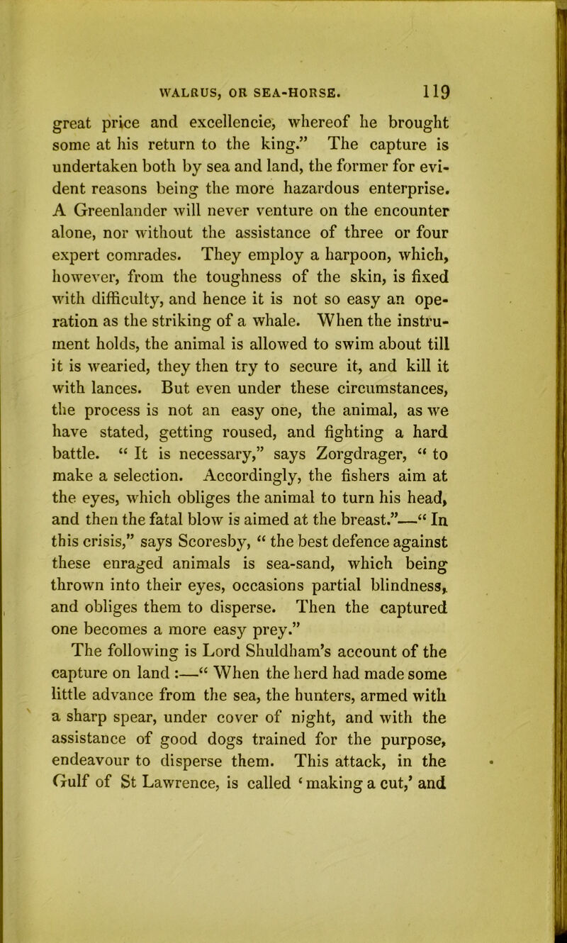 great price and excellencie, whereof he brought some at his return to the king.” The capture is undertaken both by sea and land, the former for evi- dent reasons being the more hazardous enterprise. A Greenlander will never venture on the encounter alone, nor without the assistance of three or four expert comrades. They employ a harpoon, which, however, from the toughness of the skin, is fixed with difficulty, and hence it is not so easy an ope- ration as the striking of a whale. When the instru- ment holds, the animal is allowed to swim about till it is wearied, they then try to secure it, and kill it with lances. But even under these circumstances, the process is not an easy one, the animal, as we have stated, getting roused, and fighting a hard battle. “ It is necessary,” says Zorgdrager, “ to make a selection. Accordingly, the fishers aim at the eyes, which obliges the animal to turn his head, and then the fatal blow is aimed at the breast.”—“ In this crisis,” says Scoresby, “ the best defence against these enraged animals is sea-sand, which being thrown into their eyes, occasions partial blindness, and obliges them to disperse. Then the captured one becomes a more easy prey.” The following is Lord Shuldham’s account of the capture on land :—“ When the herd had made some little advance from the sea, the hunters, armed with a sharp spear, under cover of night, and with the assistance of good dogs trained for the purpose, endeavour to disperse them. This attack, in the Gulf of St Lawrence, is called ‘ making a cut,’ and