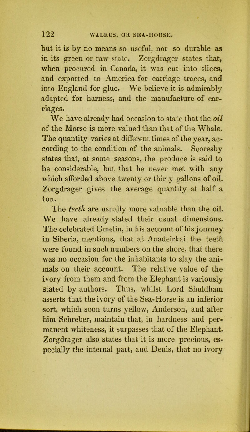 but it is by no means so useful, nor so durable as in its green or raw state. Zorgdrager states that, when procured in Canada, it was cut into slices, and exported to America for carriage traces, and into England for glue. We believe it is admirably adapted for harness, and the manufacture of car- riages. We have already had occasion to state that the oil of the Morse is more valued than that of the Whale. The quantity varies at different times of the year, ac- cording to the condition of the animals. Scoresb}'' states that, at some seasons, the produce is said to be considerable, but that he never met with any which afforded above twenty or thirty gallons of oil. Zorgdrager gives the average quantity at half a ton. The teeth are usually more valuable than the oil. We have already stated their usual dimensions. The celebrated Gmelin, in his account of his journey in Siberia, mentions, that at Anadeirkai the teeth were found in such numbers on the shore, that there was no occasion for the inhabitants to slay the ani- mals on their account. The relative value of the ivory from them and from the Elephant is variously stated by authors. Thus, whilst Lord Shuldham asserts that the ivory of the Sea-Horse is an inferior sort, which soon turns yellow, Anderson, and after him Schreber, maintain that, in hardness and per- manent whiteness, it surpasses that of the Elephant. Zorgdrager also states that it is more precious, es- pecially the internal part, and Denis, that no ivory