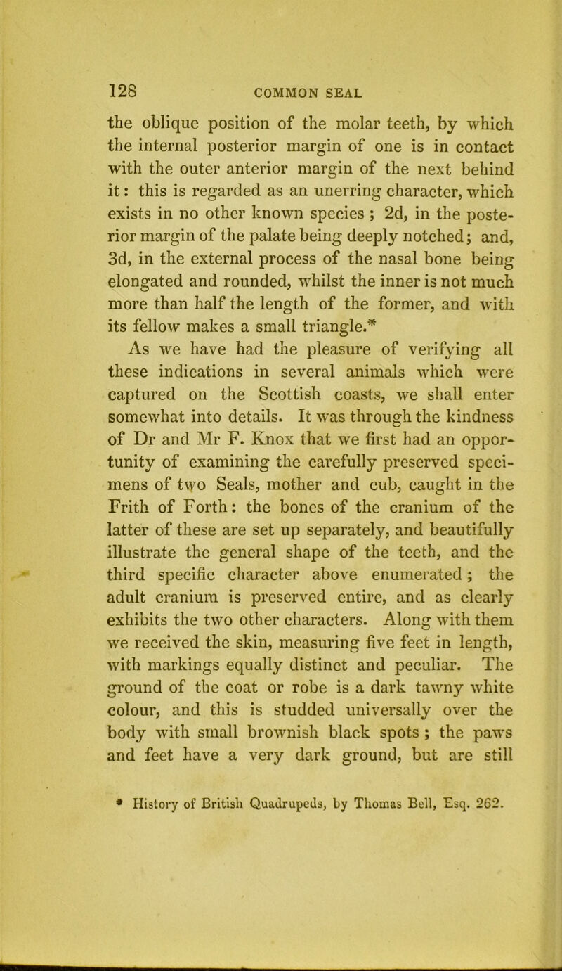 the oblique position of the molar teeth, by which the internal posterior margin of one is in contact with the outer anterior margin of the next behind it: this is regarded as an unerring character, which exists in no other known species ; 2d, in the poste- rior margin of the palate being deeply notched; and, 3d, in the external process of the nasal bone being elongated and rounded, whilst the inner is not much more than half the length of the former, and with its fellow makes a small triangle.* As we have had the pleasure of verifying all these indications in several animals which were captured on the Scottish coasts, we shall enter somewhat into details. It was through the kindness of Dr and Mr F. Knox that we first had an oppor- tunity of examining the carefully preserved speci- mens of two Seals, mother and cub, caught in the Frith of Forth: the bones of the cranium of the latter of these are set up separately, and beautifully illustrate the general shape of the teeth, and the third specific character above enumerated; the adult cranium is preserved entire, and as clearly exhibits the two other characters. Along with them we received the skin, measuring five feet in length, with markings equally distinct and peculiar. The ground of the coat or robe is a dark tawny white colour, and this is studded universally over the body with small brownish black spots ; the paws and feet have a very dark ground, but are still • History of British Quadrupeds, by Thomas Bell, Esq. 262.