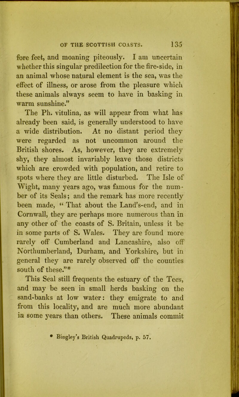 fore feet, and moaning piteously. I am uncertain whether this singular predilection for the fire-side, in an animal whose natural element is the sea, was the effect of illness, or arose from the pleasure which these animals always seem to have in basking in warm sunshine.” The Ph. vitulina, as will appear from what has already been said, is generally understood to have a wide distribution. At no distant period they were regarded as not uncommon around the British shores. As, however, they are extremely shy, they almost invariably leave those districts which are crowded with population, and retire to spots where they are little disturbed. The Isle of Wight, many years ago, was famous for the num - ber of its Seals; and the remark has more recently been made, “ That about the Land’s-end, and in Cornwall, they are perhaps more numerous than in any other of the coasts of S. Britain, unless it be in some parts of S. Wales. They are found more rarely off Cumberland and Lancashire, also off Northumberland, Durham, and Yorkshire, but in general they are rarely observed off the counties south of these.”* This Seal still frequents the estuary of the Tees, and may be seen in small herds basking on the sand-banks at low water: they emigrate to and from this locality, and are much more abundant in some years than others. These animals commit