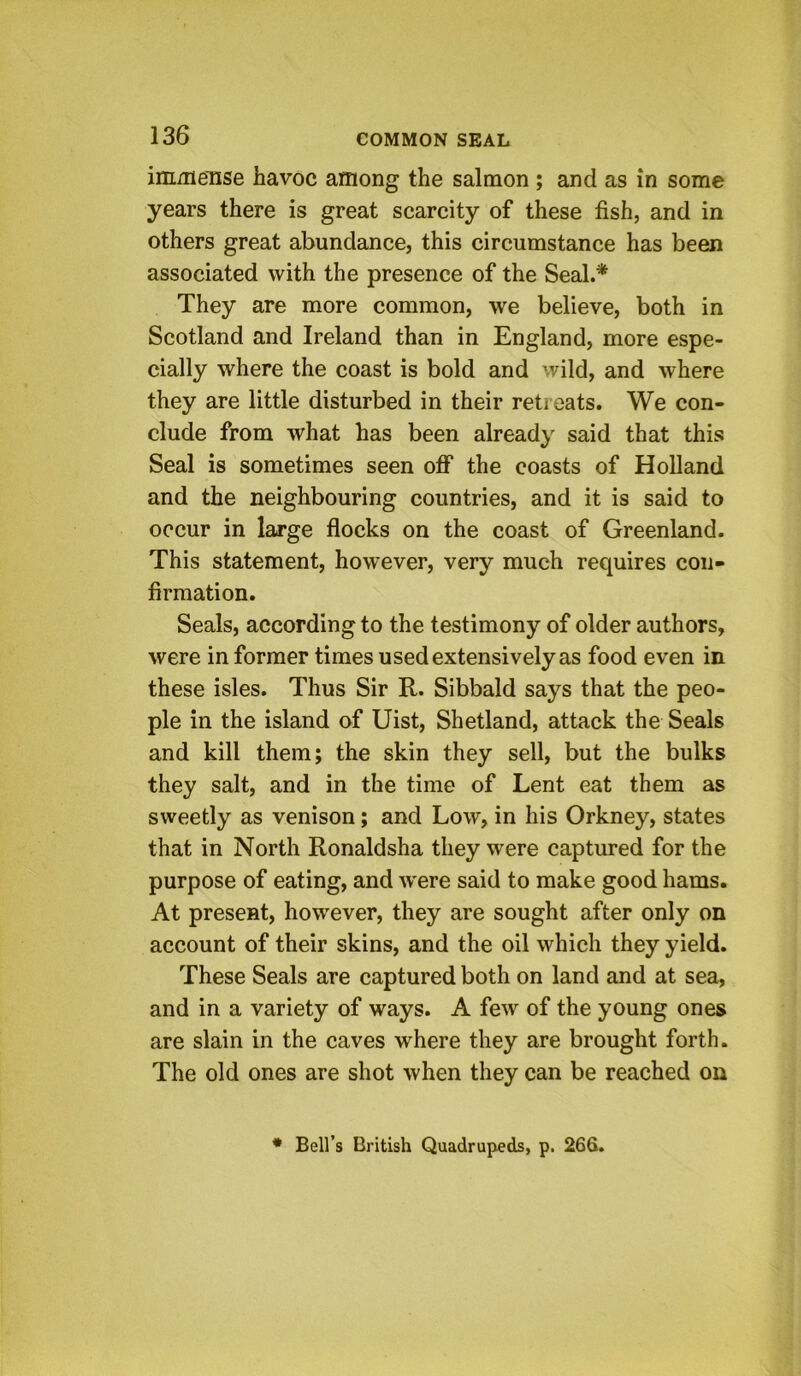 inmieTise havoc among the salmon ; and as in some years there is great scarcity of these fish, and in others great abundance, this circumstance has been associated with the presence of the Seal.* They are more common, we believe, both in Scotland and Ireland than in England, more espe- cially where the coast is bold and wild, and where they are little disturbed in their retreats. We con- clude from what has been already said that this Seal is sometimes seen off the coasts of Holland and the neighbouring countries, and it is said to occur in large flocks on the coast of Greenland. This statement, however, very much requires con- firmation. Seals, according to the testimony of older authors, were informer times used extensively as food even in these isles. Thus Sir R. Sibbald says that the peo- ple in the island of Uist, Shetland, attack the Seals and kill them; the skin they sell, but the bulks they salt, and in the time of Lent eat them as sweetly as venison; and Low, in his Orkney, states that in North Ronaldsha they w’ere captured for the purpose of eating, and were said to make good hams. At present, how'ever, they are sought after only on account of their skins, and the oil which they yield. These Seals are captured both on land and at sea, and in a variety of ways. A few of the young ones are slain in the caves where they are brought forth. The old ones are shot when they can be reached on