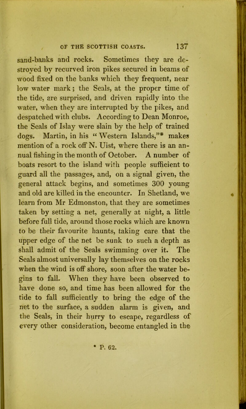 sand-banks and rocks. Sometimes they are de- stroyed by recurved iron pikes secured in beams of wood fixed on the banks which they frequent, near low water mark; the Seals, at the proper time of the tide, are surprised, and driven rapidly into the water, when they are interrupted by the pikes, and despatched with clubs. According to Dean Monroe, the Seals of Islay were slain by the help of trained dogs. Martin, in his “ Western Islands,”* makes mention of a rock off N. Uist, where there is an an- nual fishing in the month of October. A number of boats resort to the island with people sufficient to guard all the passages, and, on a signal given, the general attack begins, and sometimes 300 young and old are killed in the encounter. In Shetland, we learn from Mr Edmonston, that they are sometimes taken by setting a net, generally at night, a little before full tide, around those rocks which are known to be their favourite haunts, taking care that the upper edge of the net be sunk to such a depth as shall admit of the Seals swimming over it. The Seals almost universally lay themselves on the rocks when the wind is off shore, soon after the water be- gins to fall. When they have been observed to have done so, and time has been allowed for the tide to fall sufficiently to bring the edge of the net to the surface, a sudden alarm is given, and the Seals, in their hurry to escape, regardless of every other consideration, become entangled in the P. 62.