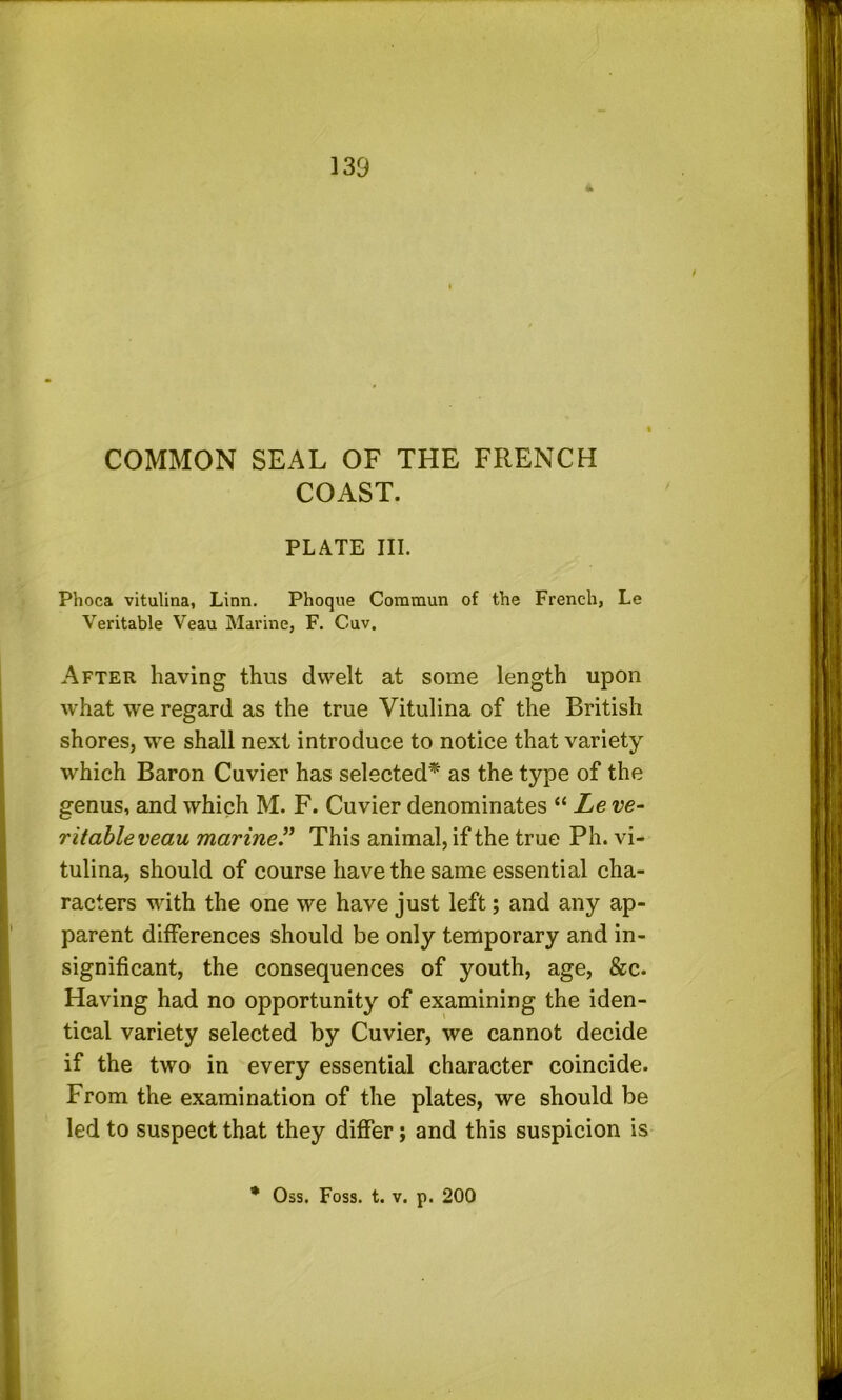 COMMON SEAL OF THE FRENCH COAST. PLATE III. Phoca vitulina, Linn. Phoque Commun of the French, Le Veritable Veau Marine, F. Cuv. After having thus dwelt at some length upon what we regard as the true Vitulina of the British shores, we shall next introduce to notice that variety which Baron Cuvier has selected^ as the type of the genus, and which M. F. Cuvier denominates “ Le ve- ritable veau marine^ This animal, if the true Ph. vi- tulina, should of course have the same essential cha- racters with the one we have just left; and any ap- parent differences should be only temporary and in- significant, the consequences of youth, age, &c. Having had no opportunity of examining the iden- tical variety selected by Cuvier, we cannot decide if the two in every essential character coincide. From the examination of the plates, we should be led to suspect that they differ; and this suspicion is % Oss. Foss. t. V. p. 200