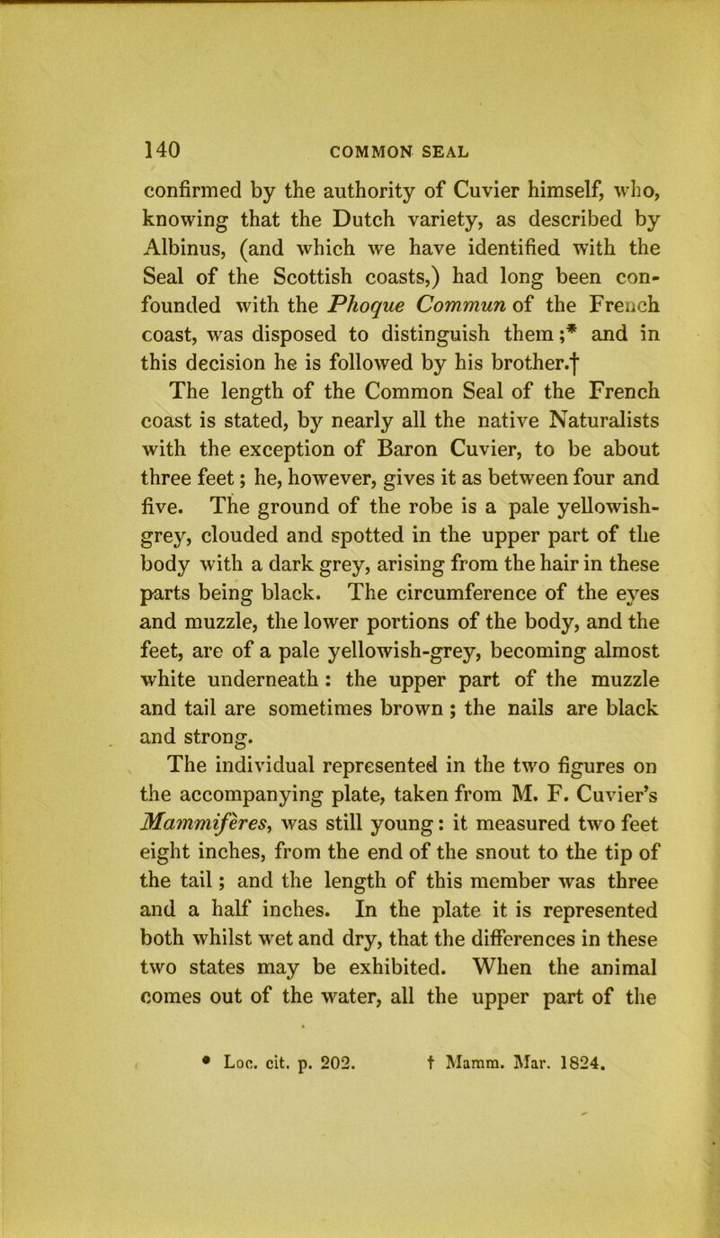 confirmed by the authority of Cuvier himself, who, knowing that the Dutch variety, as described by Albinus, (and which we have identified with the Seal of the Scottish coasts,) had long been con- founded with the Phoque Commun of the French coast, was disposed to distinguish them ;* and in this decision he is followed by his brother.f The length of the Common Seal of the French coast is stated, by nearly all the native Naturalists with the exception of Baron Cuvier, to be about three feet; he, however, gives it as between four and five. The ground of the robe is a pale yellowish- grey, clouded and spotted in the upper part of the body with a dark grey, arising from the hair in these parts being black. The circumference of the eyes and muzzle, the lower portions of the body, and the feet, are of a pale yellowish-grey, becoming almost white underneath: the upper part of the muzzle and tail are sometimes brown ; the nails are black and strong. The individual represented in the tw'o figures on the accompanying plate, taken from M. F. Cuvier’s Mammiferes^ was still young: it measured tw^o feet eight inches, from the end of the snout to the tip of the tail; and the length of this member was three and a half inches. In the plate it is represented both whilst wet and dry, that the differences in these two states may be exhibited. When the animal comes out of the water, all the upper part of the • Loc. cit. p. 202. t Mamra. Mar. 1824.