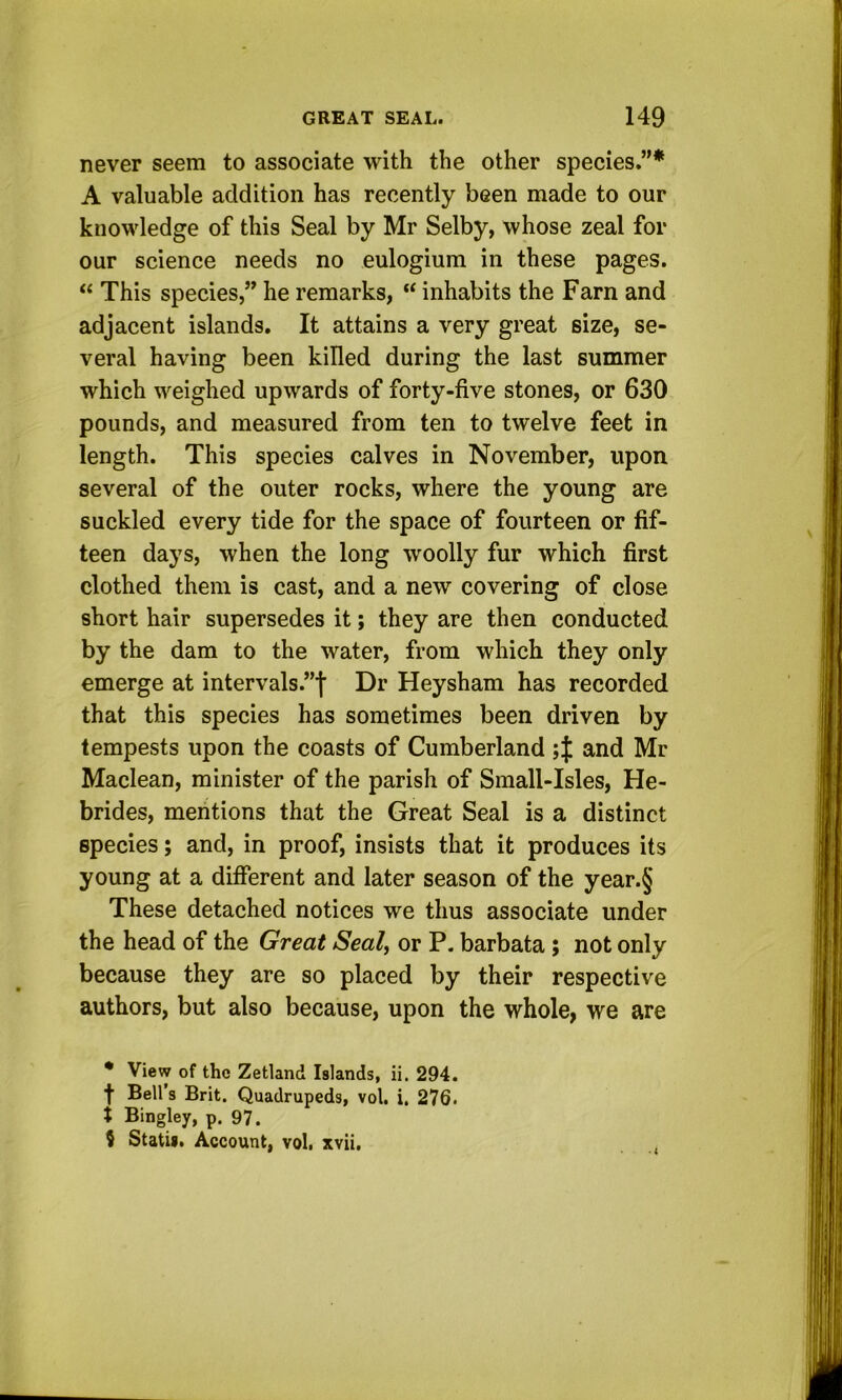 never seem to associate with the other species.”* A valuable addition has recently been made to our knowledge of this Seal by Mr Selby, whose zeal for our science needs no eulogium in these pages. “ This species,” he remarks, inhabits the Farn and adjacent islands. It attains a very great size, se- veral having been killed during the last summer which weighed upwards of forty-five stones, or 630 pounds, and measured from ten to twelve feet in length. This species calves in November, upon several of the outer rocks, where the young are suckled every tide for the space of fourteen or fif- teen days, when the long woolly fur which first clothed them is cast, and a new covering of close short hair supersedes it; they are then conducted by the dam to the water, from which they only emerge at intervals.”! Dr Heysham has recorded that this species has sometimes been driven by tempests upon the coasts of Cumberland and Mr Maclean, minister of the parish of Small-Isles, He- brides, mentions that the Great Seal is a distinct species; and, in proof, insists that it produces its young at a different and later season of the year.§ These detached notices we thus associate under the head of the Great Seal, or P. barbata; not only because they are so placed by their respective authors, but also because, upon the whole, we are • View of the Zetland Islands, ii. 294. f Bell’s Brit. Quadrupeds, vol, i. 276. X Bingley, p. 97. 5 Statu. Account, vol. xvii.