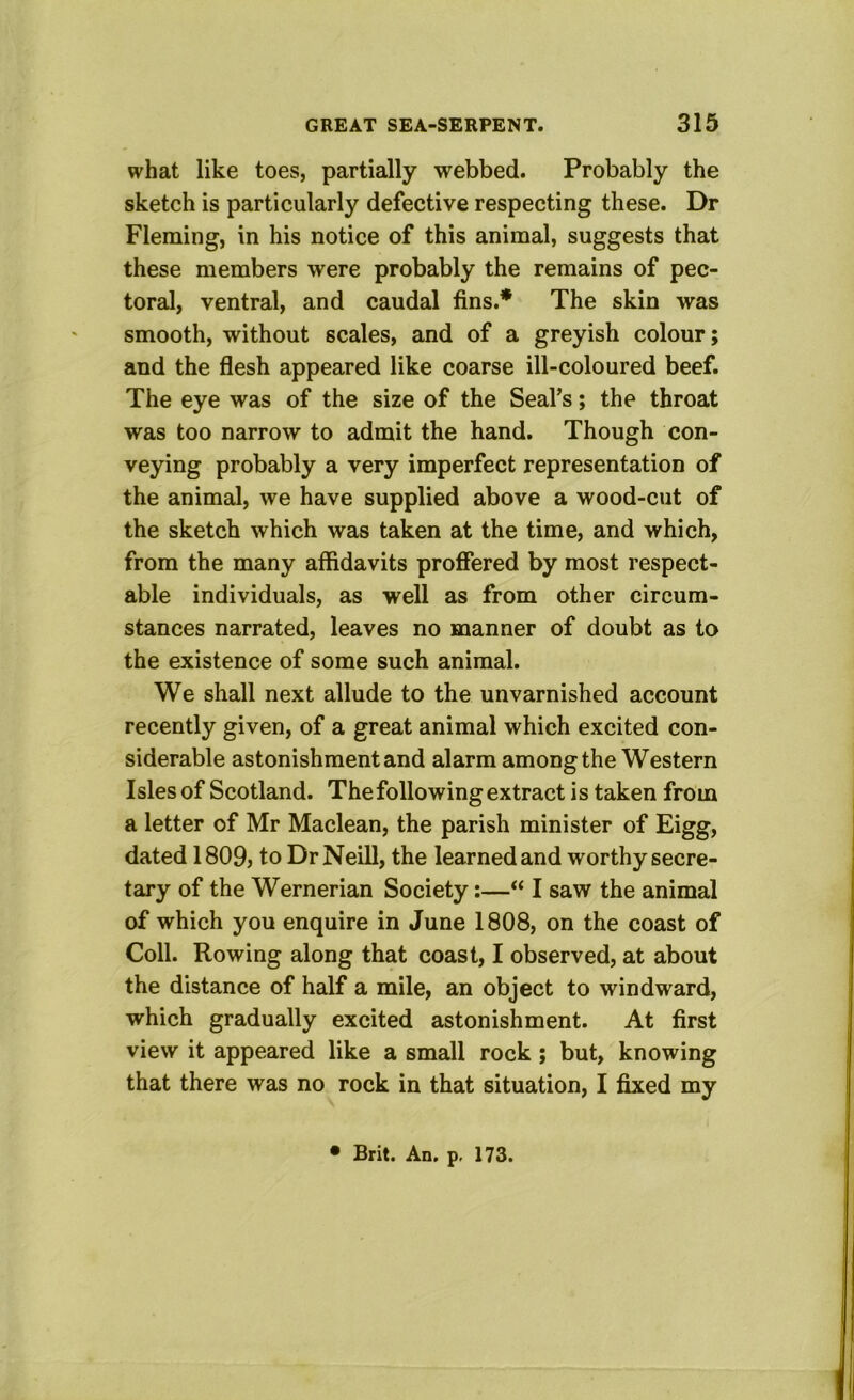 what like toes, partially webbed. Probably the sketch is particularly defective respecting these. Dr Fleming, in his notice of this animal, suggests that these members were probably the remains of pec- toral, ventral, and caudal fins.* The skin was smooth, without scales, and of a greyish colour; and the flesh appeared like coarse ill-coloured beef. The eye was of the size of the Seal’s; the throat was too narrow to admit the hand. Though con- veying probably a very imperfect representation of the animal, we have supplied above a wood-cut of the sketch which was taken at the time, and which, from the many affidavits proffered by most respect- able individuals, as well as from other circum- stances narrated, leaves no manner of doubt as to the existence of some such animal. We shall next allude to the unvarnished account recently given, of a great animal which excited con- siderable astonishment and alarm among the Western Isles of Scotland. The following extract is taken from a letter of Mr Maclean, the parish minister of Eigg, dated 1809j to Dr Neill, the learned and worthy secre- tary of the Wernerian Society:—“ I saw the animal of which you enquire in June 1808, on the coast of Coll. Rowing along that coast, I observed, at about the distance of half a mile, an object to windward, which gradually excited astonishment. At first view it appeared like a small rock; but, knowing that there was no rock in that situation, I fixed my • Brit. An, p, 173.