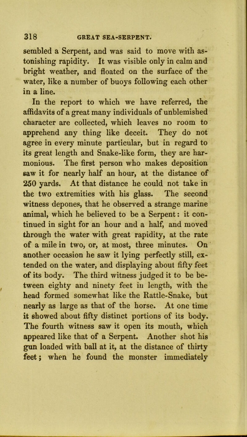 serabled a Serpent, and was said to move with as- tonishing rapidity. It was visible only in calm and bright weather, and floated on the surface of the water, like a number of buoys following each other in a line. In the report to which we have referred, the affidavits of a great many individuals of unblemished character are collected, which leaves no room to apprehend any thing like deceit. They do not agree in every minute particular, but in regard to its great length and Snake-like form, they are har- monious. The first person who makes deposition saw it for nearly half an hour, at the distance of 250 yards. At that distance he could not take in the two extremities with his glass. The second witness deponef?, that he observed a strange marine animal, which he believed to be a Serpent: it con- tinued in sight for an hour and a half, and moved through the water with great rapidity, at the rate of a mile in two, or, at most, three minutes. On another occasion he saw it lying perfectly still, ex- tended on the water, and displaying about fifty feet of its body. The third witness judged it to be be- tween eighty and ninety feet in length, with the head formed somewhat like the Rattle-Snake, but nearly as large as that of the horse. At one time it showed about fifty distinct portions of its body. The fourth witness saw it open its mouth, which appeared like that of a Serpent. Another shot his gun loaded with ball at it, at the distance of thirty feet j when he found the monster immediately