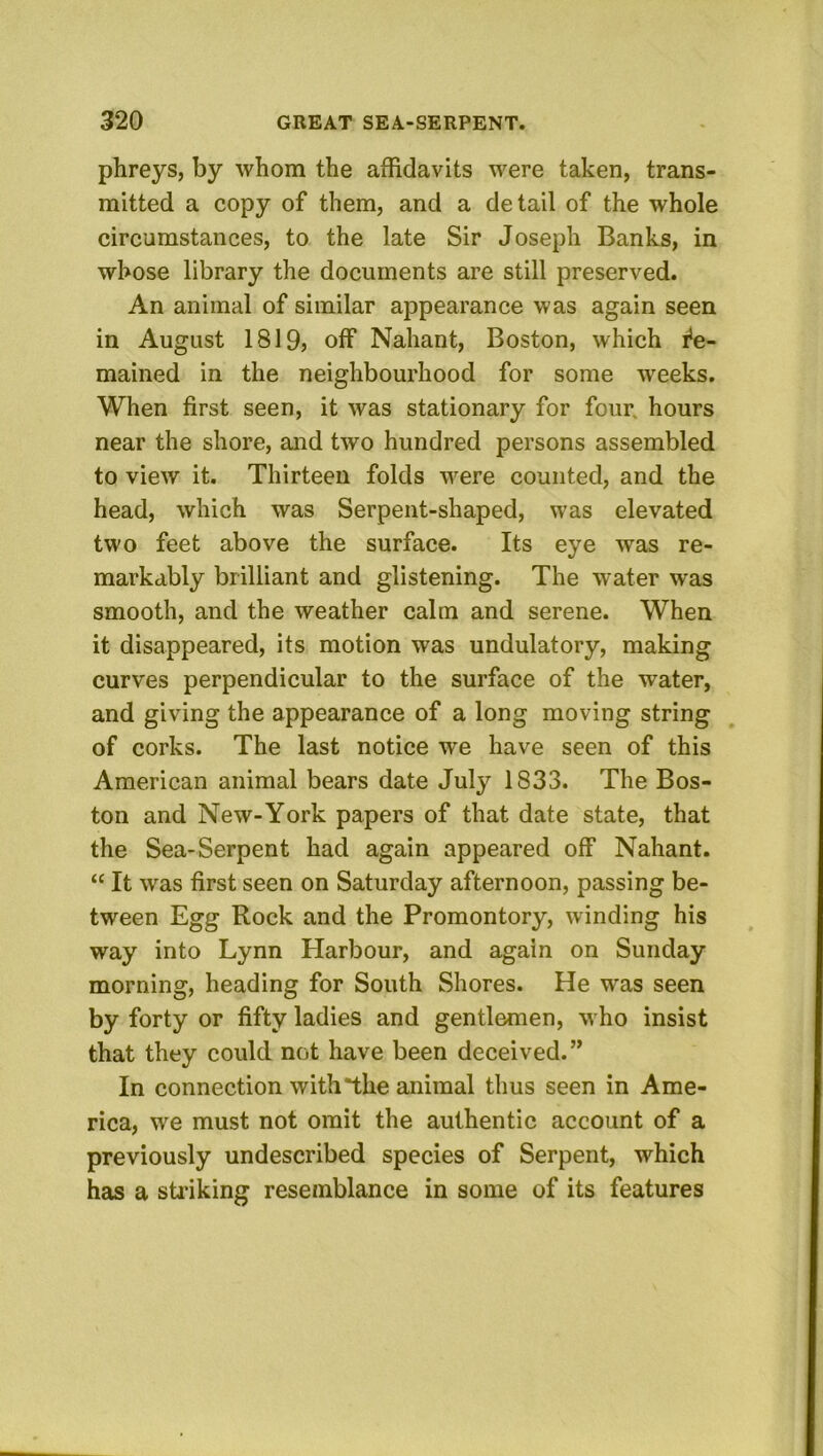 phreys, by whom the affidavits were taken, trans- mitted a copy of them, and a detail of the whole circumstances, to the late Sir Joseph Banks, in whose library the documents are still preserved. An animal of similar appearance was again seen in August 1819) off Nahant, Boston, which Re- mained in the neighbourhood for some weeks. When first seen, it was stationary for four, hours near the shore, and two hundred persons assembled to view it. Thirteen folds were counted, and the head, which was Serpent-shaped, was elevated two feet above the surface. Its eye was re- markably brilliant and glistening. The water was smooth, and the weather calm and serene. When it disappeared, its motion was undulatory, making curves perpendicular to the surface of the water, and giving the appearance of a long moving string of corks. The last notice we have seen of this American animal bears date July 1833. The Bos- ton and New-York papers of that date state, that the Sea-Serpent had again appeared off Nahant. “ It was first seen on Saturday afternoon, passing be- tween Egg Rock and the Promontory, winding his way into Lynn Harbour, and again on Sunday morning, heading for South Shores. He was seen by forty or fifty ladies and gentlemen, who insist that they could not have been deceived.” In connection with the animal thus seen in Ame- rica, we must not omit the authentic account of a previously undescribed species of Serpent, which has a sti’iking resemblance in some of its features