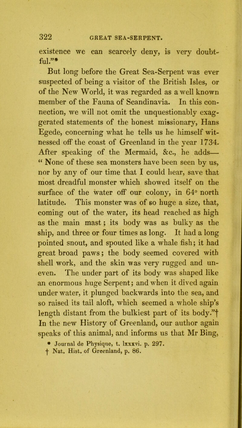 existence we can scarcely deny, is very doubt- ful.”* But long before the Great Sea-Serpent was ever suspected of being a visitor of the British Isles, or of the New World, it was regarded as a well known member of the Fauna of Scandinavia. In this con- nection, we will not omit the unquestionably exag- gerated statements of the honest missionary, Hans Egede, concerning what he tells us he himself wit- nessed off the coast of Greenland in the year 1734. After speaking of the Mermaid, &c., he adds— “ None of these sea monsters have been seen by us, nor by any of our time that I could hear, save that most dreadful monster which showed itself on the surface of the water off our colony, in 64® north latitude. This monster was of so huge a size, that, coming out of the water, its head reached as high as the main mast; its body was as bulky as the ship, and three or four times as long. It had a long pointed snout, and spouted like a whale fish; it had great broad paws; the body seemed covered with shell work, and the skin was very rugged and un- even. The under part of its body was shaped like an enormous huge Serpent; and when it dived again under water, it plunged backwards into the sea, and so raised its tail aloft, which seemed a whole ship’s length distant from the bulkiest part of its body.”f In the new History of Greenland, our author again speaks of this animal, and informs us that Mr Bing, • Journal de Physique, t. Ixxxvi. p. 297. -j- Nat. Hist, of Greenland, p, 86.