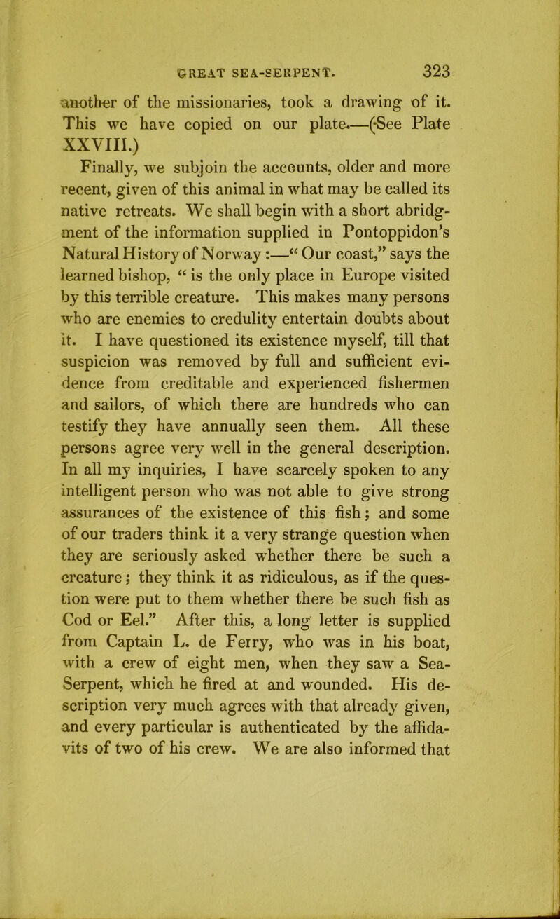 another of the missionaries, took a drawing of it. This we have copied on our plate.—(-See Plate XXVIII.) Finally, we subjoin the accounts, older and more recent, given of this animal in what may be called its native retreats. We shall begin with a short abridg- ment of the information supplied in Pontoppidon’s Natmal History of Norway:—Our coast,” says the learned bishop, “ is the only place in Europe visited by this terrible creature. This makes many persons who are enemies to credulity entertain doubts about it. I have questioned its existence myself, till that suspicion was removed by full and sufficient evi- dence from creditable and experienced fishermen and sailors, of which there are hundreds who can testify they have annually seen them. All these persons agree very well in the general description. In all my inquiries, I have scarcely spoken to any intelligent person who was not able to give strong assurances of the existence of this fish; and some of our traders think it a very strange question when they are seriously asked whether there be such a creature; they think it as ridiculous, as if the ques- tion were put to them whether there be such fish as Cod or Eel.” After this, a long letter is supplied from Captain L. de Ferry, who was in his boat, with a crew of eight men, when they saw a Sea- Serpent, which he fired at and wounded. His de- scription very much agrees with that already given, and every particular is authenticated by the affida- vits of two of his crew. We are also informed that