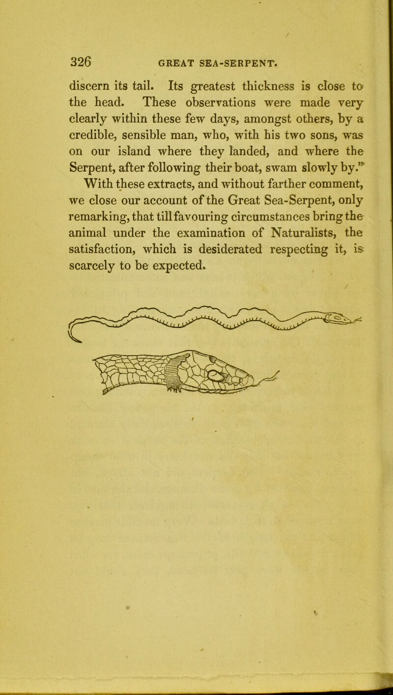 discern its tail. Its greatest thickness is close to the head. These observations were made very clearly within these few days, amongst others, by a credible, sensible man, who, with his two sons, was on our island where they landed, and where the Serpent, after following their boat, swam slowly by.’^ With these extracts, and without farther comment, we close our account of the Great Sea-Serpent, only remarking, that till favouring circumstances bring the animal under the examination of Naturalists, the satisfaction, which is desiderated respecting it, is^ scarcely to be expected.