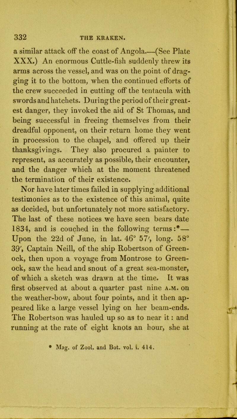 a similar attack off the coast of Angola.—(See Plate XXX.) An enormous Cuttle-fish suddenly threw its arms across the vessel, and was on the point of drag- ging it to the bottom, when the continued efforts of the crew succeeded in cutting off the tentacula with swords and hatchets. During the period of their great- est danger, they invoked the aid of St Thomas, and being successful in freeing themselves from their dreadful opponent, on their return home they went in procession to the chapel, and offered up their thanksgivings. They also procured a painter to represent, as accurately as possible, their encounter, and the danger which at the moment threatened the termination of their existence. Nor have later times failed in supplying additional testimonies as to the existence of this animal, quite as decided, but unfortunately not more satisfactory. The last of these notices we have seen bears date 1834, and is couched in the following terms:*— Upon the 22d of June, in lat. 46° 57', long. 58° 39'» Captain Neill, of the ship Robertson of Green- ock, then upon a voyage from Montrose to Green- ock, saw the head and snout of a great sea-monster, of which a sketch was drawn at the time. It was first observed at about a quarter past nine a.m. on the weather-bow, about four points, and it then ap- peared like a large vessel lying on her beam-ends. The Robertson was hauled up so as to near it: and running at the rate of eight knots an hour, she at Mag. of Zool. and Bot. vol. i. 414.