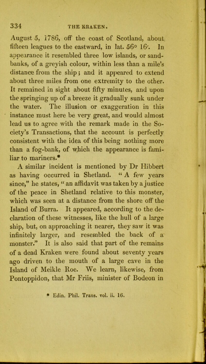 August 5, 1786, off the coast of Scotland, about, fifteen leagues to the eastward, in lat. 56° 16'. In appearance it resembled three low islands, or sand- banks, of a greyish colour, within less than a mile’s distance from the ship; and it appeared to extend about three miles from one extremity to the other. It remained in sight about fifty minutes, and upon the springing up of a breeze it gradually sunk under the water. The illusion or exaggeration in this ' instance must here be very great, and would almost lead us to agree with the remark made in the So- ciety’s Transactions, that the account is perfectly consistent with the idea of this being nothing more than a fog-bank, of which the appearance is fami- liar to mariners.* A similar incident is mentioned by Dr Hibbert as having occurred in Shetland. “ A few years since,” he states, “ an affidavit was taken by a justice of the peace in Shetland relative to this monster, which was seen at a distance from the shore off the Island of Burra. It appeared, according to the de- claration of these witnesses, like the hull of a large ship, but, on approaching it nearer, they saw it was infinitely larger, and resembled the back of a monster.” It is also said that part of the remains of a dead Kraken were found about seventy years ago driven to the mouth of a large cave in the Island of Meikle Roe. We learn, likewise, from Pontoppidon, that Mr Friis, minister of Bodeon in • Edin. Phil. Trans, vol. ii. 16.