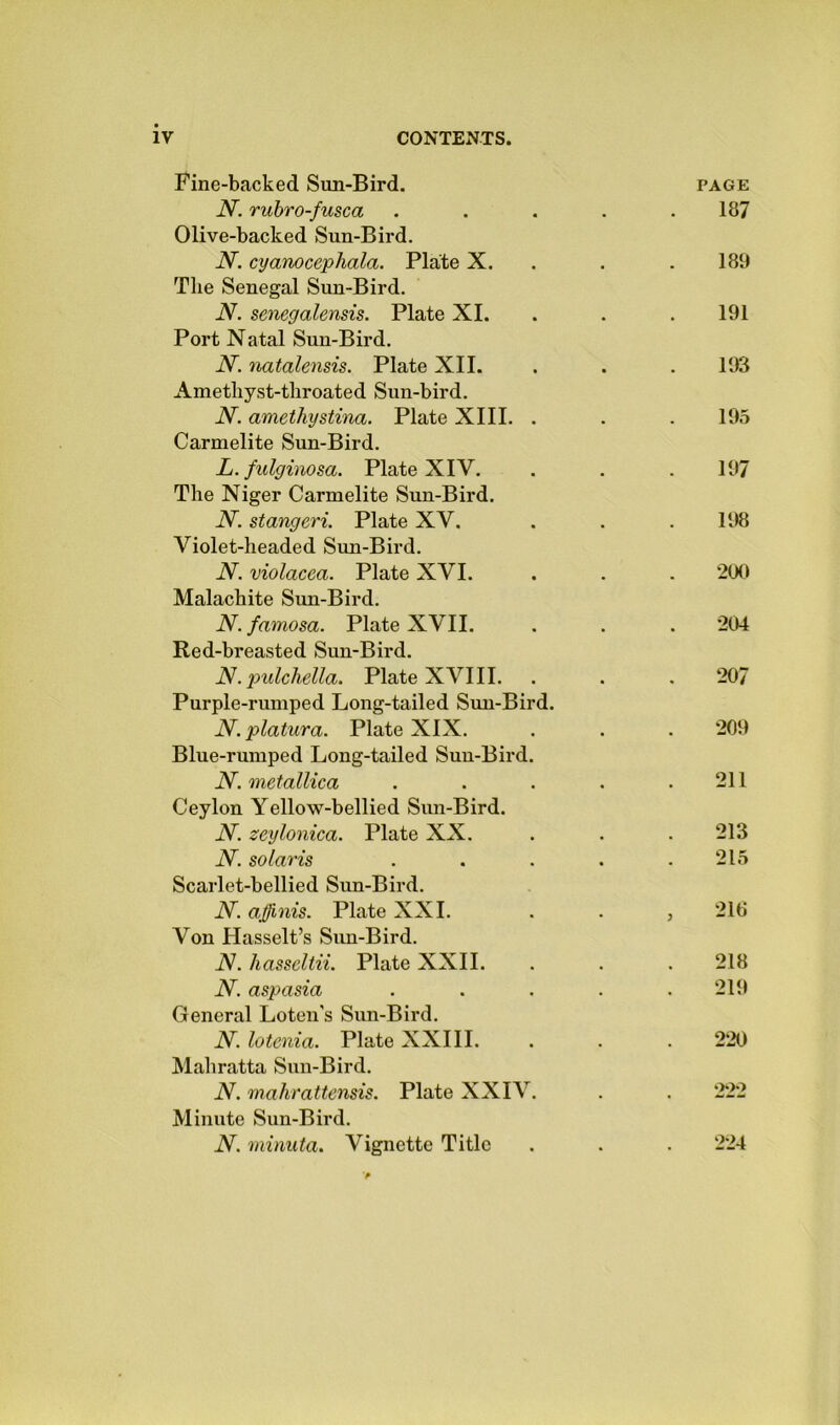 Fine-backed Sun-Bird. N. ruhro-fusca Olive-backed Sun-Bird. N. cyanocephala. Plate X. The Senegal Sun-Bird. N. senegalensis. Plate XL Port Natal Sun-Bird. N. natalensis. Plate XII. Amethyst-throated Sun-bird. N. amethystitia. Plate XIII. . Carmelite Sun-Bird. L. fulginosa. Plate XIV. The Niger Carmelite Sun-Bird. N. stangeri. Plate XV. Violet-headed Sun-Bird. N. violacea. Plate XVI. Malachite Sun-Bird. N.famosa. Plate XVII. Red-breasted Sun-Bird. N.j)ulchella. Plate XVIII. Purple-rumped Long-tailed Sun-Bird. N. platura. Plate XIX. Blue-rumped Long-tailed Sun-Bird. N. metallica Ceylon Yellow-bellied Sun-Bird. iY zeylonica. Plate XX. N. Solaris Scarlet-bellied Sun-Bird. AT. affmis. Plate XXL Von Hasselt’s Sim-Bird. iV. hasseltii. Plate XXII. N. aspasia General Loten's Sun-Bird. N. lotenia. Plate XXIII. Mahratta Sun-Bird. N. mahrattensis. Plate XXIV. Minute Sun-Bird. N. minuta. Vignette Title PAGE 187 189 191 193 195 197 198 200 204 207 209 211 213 215 210 218 219 220 222 224