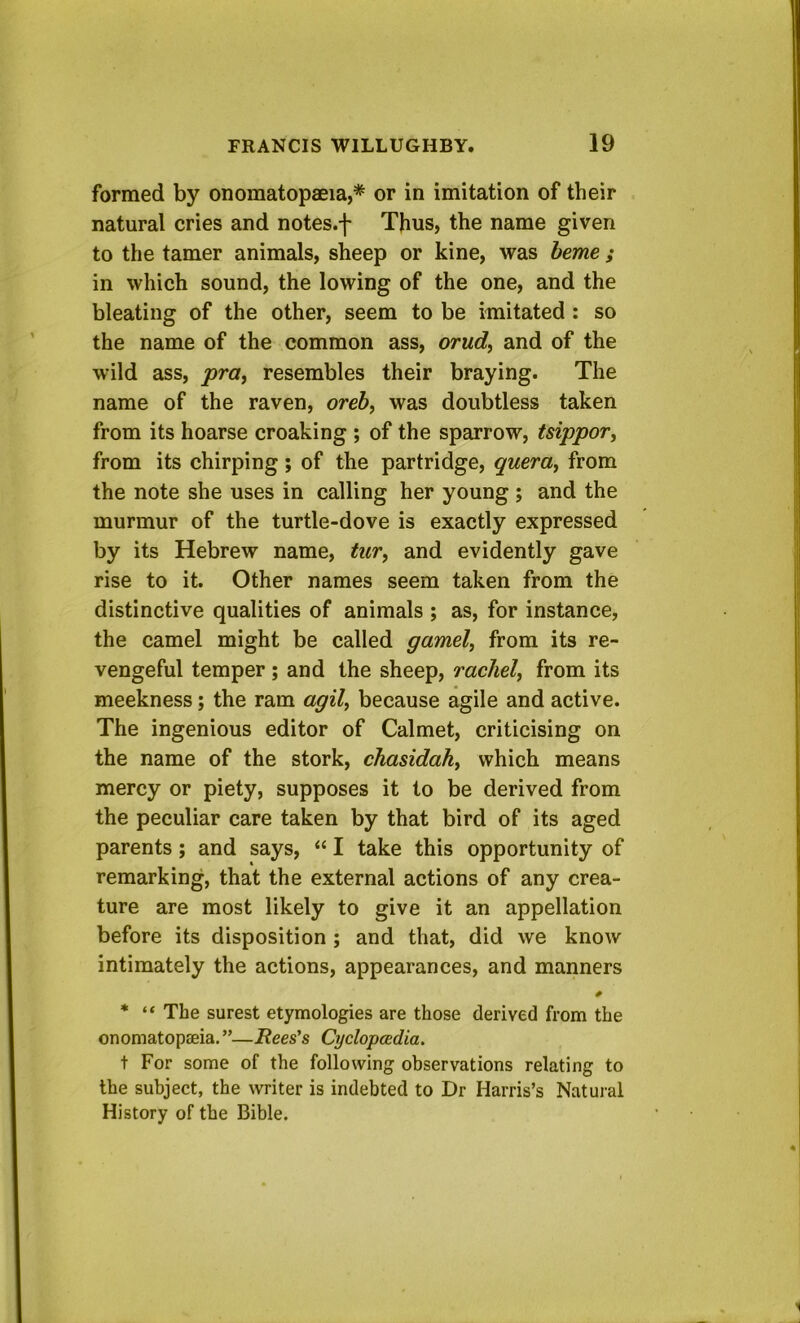 formed by onomatopaeia,* or in imitation of their natural cries and notes.f Thus, the name given to the tamer animals, sheep or kine, was heme ; in which sound, the lowing of the one, and the bleating of the other, seem to be imitated : so the name of the common ass, orud^ and of the wild ass, pray resembles their braying. The name of the raven, orehy was doubtless taken from its hoarse croaking ; of the sparrow, tsippor, from its chirping; of the partridge, queray from the note she uses in calling her young ; and the murmur of the turtle-dove is exactly expressed by its Hebrew name, tuvy and evidently gave rise to it. Other names seem taken from the distinctive qualities of animals ; as, for instance, the camel might be called gamely from its re- vengeful temper ; and the sheep, racJiely from its meekness; the ram agil, because agile and active. The ingenious editor of Calmet, criticising on the name of the stork, chasidahy which means mercy or piety, supposes it to be derived from the peculiar care taken by that bird of its aged parents; and says, “ I take this opportunity of remarking, that the external actions of any crea- ture are most likely to give it an appellation before its disposition ; and that, did we know intimately the actions, appearances, and manners * “ The surest etymologies are those derived from the onomatopseia. ”—Rees's Cyclopcedia. t For some of the following observations relating to the subject, the writer is indebted to Dr Harris’s Natural History of the Bible.