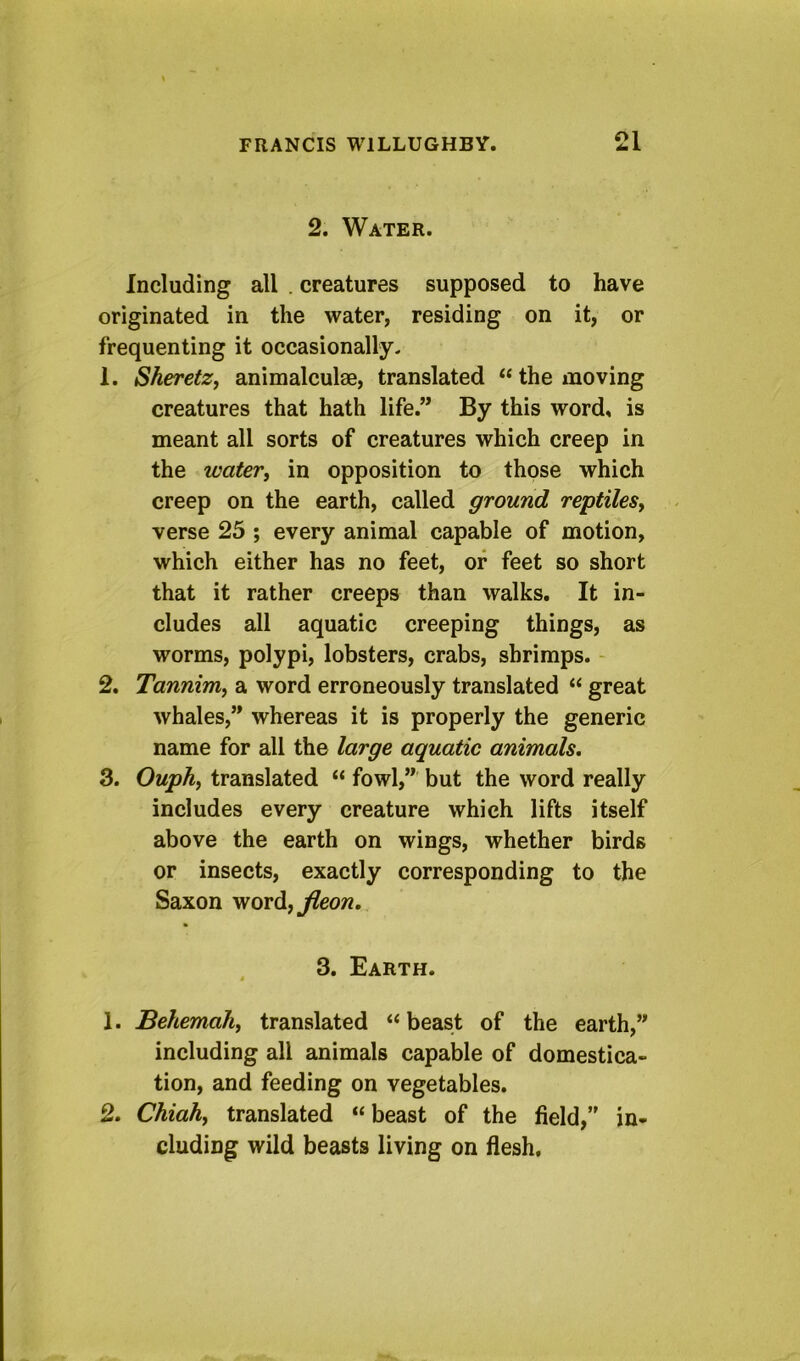 2. Water. Including all . creatures supposed to have originated in the water, residing on it, or frequenting it occasionally- 1. SheretZf animalculae, translated “ the moving creatures that hath life.” By this word, is meant all sorts of creatures which creep in the water, in opposition to those which creep on the earth, called ground reptiles, verse 23 ; every animal capable of motion, which either has no feet, of feet so short that it rather creeps than walks. It in- cludes all aquatic creeping things, as worms, polypi, lobsters, crabs, shrimps. - 2. Tannim, a word erroneously translated “ great whales,” whereas it is properly the generic name for all the large aquatic animals, 3. Ouph, translated “ fowl,” but the word really includes every creature which lifts itself above the earth on wings, whether birds or insects, exactly corresponding to the Saxon vfordjjleon. 3. Earth. 1. Behemah, translated “beast of the earth,” including all animals capable of domestica- tion, and feeding on vegetables. 2. Chiah, translated “ beast of the field, in- cluding wild beasts living on flesh.