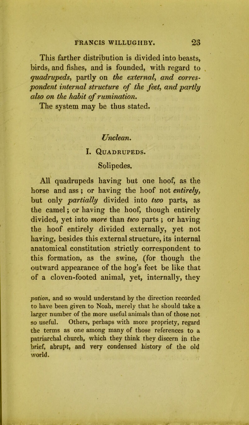 This farther distribution is divided into beasts, birds, and fishes, and is founded, with regard to . quadrupeds, partly on the external, and corres- pondent internal structure of the feet, and partly also on the habit of rumination. The system may be thus stated. Unclean. I. Quadrupeds. Solipedes. All quadrupeds having but one hoof, as the horse and ass; or having the hoof not entirely, but only partially divided into two parts, as the camel; or having the hoof, though entirely divided, yet into more than two parts ; or having the hoof entirely divided externally, yet not having, besides this external structure, its internal anatomical constitution strictly correspondent to this formation, as the swine, (for though the outward appearance of the hog’s feet be like that of a cloven-footed animal, yet, internally, they pation, and so would understand by the direction recorded to have been given to Noah, merely that he should take a larger number of the more useful animals than of those not so useful. Others, perhaps with more propriety, regard the terms as one among many of those references to a patriarchal church, which they think they discern in the brief, abrupt, and very condensed history of the old world.