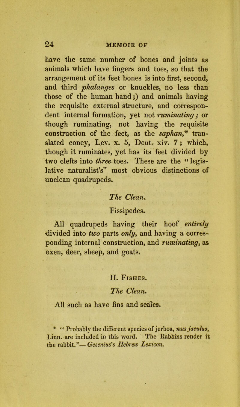 have the same number of bones and joints as animals which have fingers and toes, so that the arrangement of its feet bones is into first, second, and third phalanges or knuckles, no less than those of the human hand;) and animals having the requisite external structure, and correspon- dent internal formation, yet not ruminating; or though ruminating, not having the requisite construction of the feet, as the saphan^* tran- slated coney, Lev. x. 5, Deut. xiv. 7; which, though it ruminates, yet has its feet divided by two clefts into three toes. These are the “ legis- lative naturalist’s” most obvious distinctions of unclean quadrupeds. The Clean^ Fissipedes. All quadrupeds having their hoof entirely divided into two parts only^ and having a corres- ponding internal construction, and ruminating^ as oxen, deer, sheep, and goats. II. Fishes. The Clean, All such as have fins and scales. * “ Probably the different species of jerboa, mus jaculusy Linn, are included in this word. The Rabbins render it the rabbit.”—Gesenius’s Hebrew Lexicon.